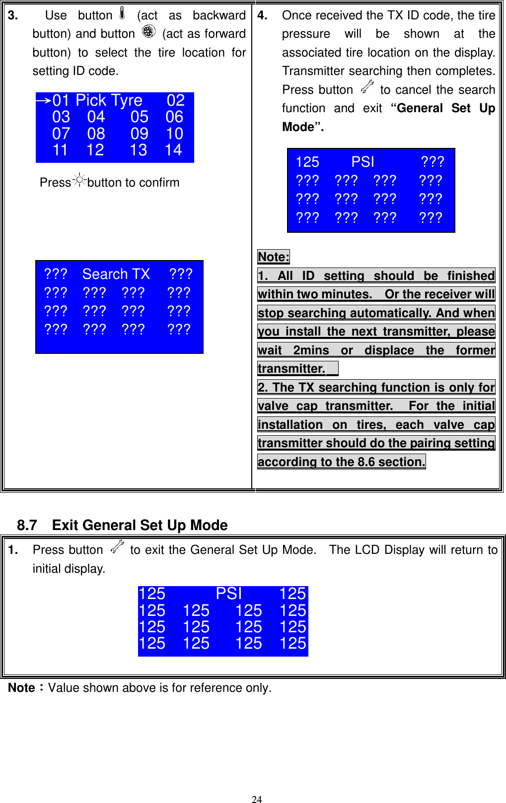    243.      Use  button   (act  as  backward button) and button    (act as forward button)  to  select  the  tire  location  for setting ID code.      Press button to confirm   4.  Once received the TX ID code, the tire pressure  will  be  shown  at  the associated tire location on the display.   Transmitter searching then completes.   Press button   to cancel the search   function  and  exit &ldquo;General  Set  Up Mode&rdquo;.       Note: 1.  All  ID  setting  should  be  finished within two minutes.    Or the receiver will stop searching automatically. And when you  install  the  next  transmitter,  please wait  2mins  or  displace  the  former transmitter.     2. The TX searching function is only for valve  cap  transmitter.    For  the  initial installation  on  tires,  each  valve  cap transmitter should do the pairing setting according to the 8.6 section.   8.7    Exit General Set Up Mode 1.  Press button    to exit the General Set Up Mode.    The LCD Display will return to initial display.      NoteǺǺǺǺValue shown above is for reference only.      ʈʈʈʈ01 Pick Tyre 02 03    04      05    06 07    08      09    10 11    12      13    14  125  PSI  ??? ???    ???    ???      ??? ???    ???    ???      ??? ???    ???    ???      ??? 125            PSI 125 125    125      125    125 125    125      125    125 125    125      125    125  ???    Search TX  ??? ???    ???    ???      ??? ???    ???    ???      ??? ???    ???    ???      ??? 
