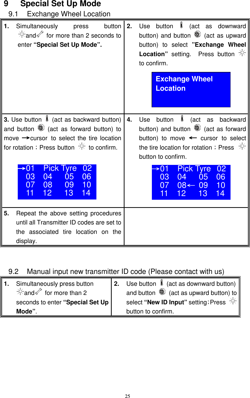    259  Special Set Up Mode 9.1  Exchange Wheel Location 1.  Simultaneously press  button and   for more than 2 seconds to enter &ldquo;Special Set Up Mode&rdquo;.  2.  Use  button   (act  as  downward button) and button    (act as upward button)  to  select  &rdquo;Exchange  Wheel Location&rdquo;  setting.    Press  button  to confirm.      3. Use button    (act as backward button) and  button    (act  as  forward  button)  to move ʈʈʈʈcursor to  select the tire  location for rotationǹPress button    to confirm.      4.  Use  button    (act  as  backward button) and button    (act as forward button)  to  move ЧЧЧЧ cursor to  select the tire location for rotationǹPress  button to confirm.      5.  Repeat  the  above  setting  procedures until all Transmitter ID codes are set to the  associated  tire  location  on  the display.    9.2  Manual input new transmitter ID code (Please contact with us) 1.  Simultaneously press button and   for more than 2 seconds to enter &ldquo;Special Set Up Mode&rdquo;. 2.  Use button    (act as downward button) and button    (act as upward button) to select &ldquo;New ID Input&rdquo; settingǹPress  button to confirm. Exchange Wheel Location ʈʈʈʈ01  Pick Tyre 02 03    04      05    06 07    08      09    10 11    12      13    14  ʈʈʈʈ01  Pick Tyre 02 03    04      05    06 07    08ЧЧЧЧ  09    10 11    12      13    14  