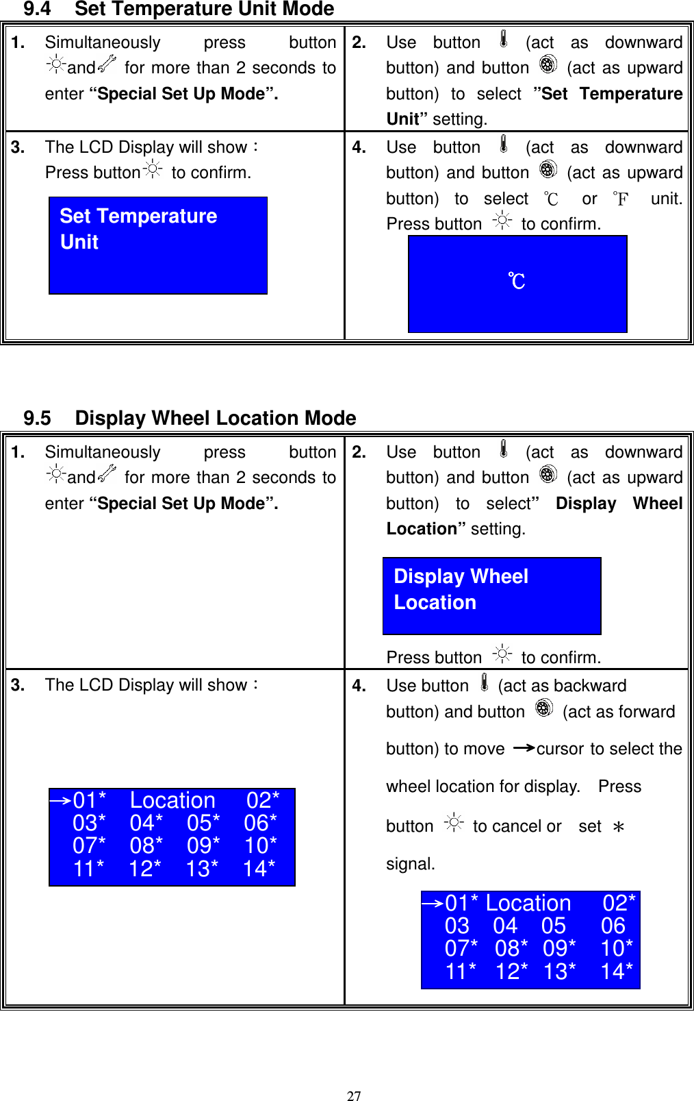    279.4  Set Temperature Unit Mode 1. Simultaneously  press  button and   for more than 2 seconds to enter &ldquo;Special Set Up Mode&rdquo;.  2.  Use  button   (act  as  downward button) and button    (act as upward button)  to  select  &rdquo;Set  Temperature Unit&rdquo; setting. 3.  The LCD Display will showǺ Press button   to confirm.     4.  Use  button   (act  as  downward button) and button    (act as upward button)  to  select  ʚ  or  ʛ  unit.   Press button    to confirm.       9.5  Display Wheel Location Mode 1. Simultaneously  press  button and   for more than 2 seconds to enter &ldquo;Special Set Up Mode&rdquo;.  2.  Use  button   (act  as  downward button) and button    (act as upward button)  to  select&rdquo; Display  Wheel Location&rdquo; setting.     Press button    to confirm. 3.  The LCD Display will showǺ     4.  Use button    (act as backward button) and button    (act as forward button) to move ʈʈʈʈcursor to select the wheel location for display.    Press button    to cancel or    set  ɀ signal.      Set Temperature Unit  кккк Display Wheel Location ʈʈʈʈ01*    Location 02* 03*    04*    05*    06* 07*    08*    09*    10* 11*    12*    13*    14*  ʈʈʈʈ01* Location 02* 03    04    05      06  07*  08*  09*    10* 11*  12*  13*    14*  