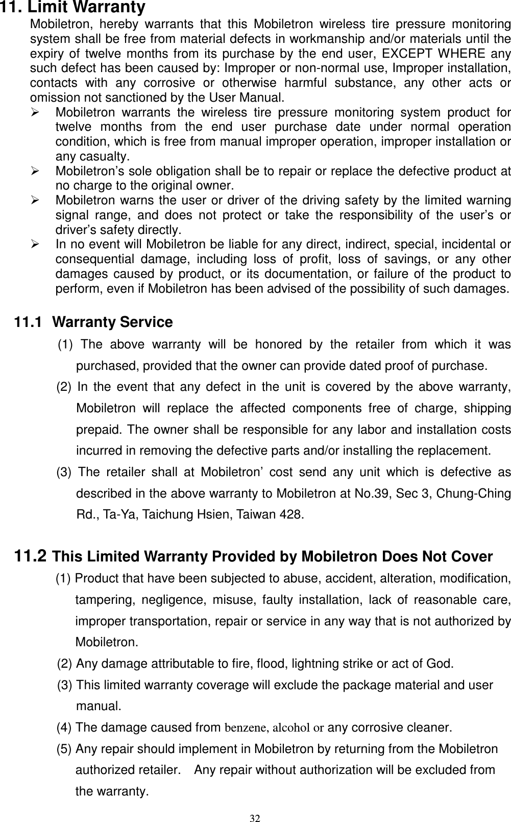    3211. Limit Warranty Mobiletron,  hereby  warrants  that  this  Mobiletron  wireless  tire  pressure  monitoring system shall be free from material defects in workmanship and/or materials until the expiry of twelve months from its purchase by the end user, EXCEPT WHERE any such defect has been caused by: Improper or non-normal use, Improper installation, contacts  with  any  corrosive  or  otherwise  harmful  substance,  any  other  acts  or omission not sanctioned by the User Manual.   Mobiletron  warrants  the  wireless  tire  pressure  monitoring  system  product  for twelve  months  from  the  end  user  purchase  date  under  normal  operation condition, which is free from manual improper operation, improper installation or any casualty.   Mobiletron&rsquo;s sole obligation shall be to repair or replace the defective product at no charge to the original owner.   Mobiletron warns the user or driver of the driving safety by the limited warning signal  range,  and  does  not  protect  or  take  the  responsibility  of  the  user&rsquo;s  or driver&rsquo;s safety directly.   In no event will Mobiletron be liable for any direct, indirect, special, incidental or consequential  damage,  including  loss  of  profit,  loss  of  savings,  or  any  other damages caused by product, or its documentation, or failure of  the product to perform, even if Mobiletron has been advised of the possibility of such damages.  11.1  Warranty Service (1)  The  above  warranty  will  be  honored  by  the  retailer  from  which  it  was purchased, provided that the owner can provide dated proof of purchase. (2) In the event  that any defect in  the unit is  covered  by the above  warranty, Mobiletron  will  replace  the  affected  components  free  of  charge,  shipping prepaid. The owner shall be responsible for any labor and installation costs incurred in removing the defective parts and/or installing the replacement.   (3)  The  retailer  shall  at  Mobiletron&rsquo;  cost  send  any  unit  which  is  defective  as described in the above warranty to Mobiletron at No.39, Sec 3, Chung-Ching Rd., Ta-Ya, Taichung Hsien, Taiwan 428.  11.2 This Limited Warranty Provided by Mobiletron Does Not Cover (1) Product that have been subjected to abuse, accident, alteration, modification, tampering,  negligence,  misuse,  faulty  installation,  lack  of  reasonable  care, improper transportation, repair or service in any way that is not authorized by Mobiletron. (2) Any damage attributable to fire, flood, lightning strike or act of God. (3) This limited warranty coverage will exclude the package material and user   manual.                   (4) The damage caused from benzene, alcohol or any corrosive cleaner.                   (5) Any repair should implement in Mobiletron by returning from the Mobiletron   authorized retailer.    Any repair without authorization will be excluded from   the warranty.   