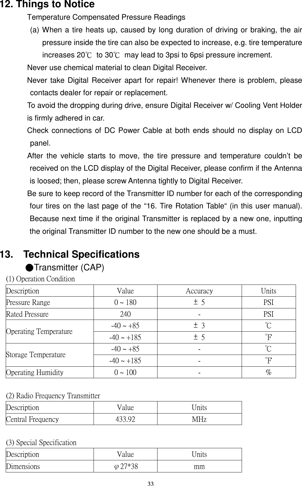    3312. Things to Notice   Temperature Compensated Pressure Readings (a) When a tire heats up, caused by long duration of driving or braking, the air pressure inside the tire can also be expected to increase, e.g. tire temperature increases 20ʚ  to 30ʚ  may lead to 3psi to 6psi pressure increment.   Never use chemical material to clean Digital Receiver.   Never take Digital Receiver apart for repair! Whenever there is problem, please contacts dealer for repair or replacement.   To avoid the dropping during drive, ensure Digital Receiver w/ Cooling Vent Holder is firmly adhered in car.   Check connections of DC Power Cable at both ends should no display on LCD panel.   After  the  vehicle  starts  to  move,  the  tire  pressure  and  temperature  couldn&rsquo;t  be received on the LCD display of the Digital Receiver, please confirm if the Antenna is loosed; then, please screw Antenna tightly to Digital Receiver.   Be sure to keep record of the Transmitter ID number for each of the corresponding four tires on the last page of the &ldquo;16. Tire Rotation Table&ldquo; (in this user manual). Because next time if the original Transmitter is replaced by a new one, inputting the original Transmitter ID number to the new one should be a must.  13.    Technical Specifications ɅTransmitter (CAP) ʻ˄ ʼ ʳˢ̃ ˸ ̅ ˴ ̇ ˼ ̂ ́ ʳ˖ ̂ ́ ˷ ˼ ̇ ˼ ̂ ́ ʳ ʳ ʳ ʳ˗ ˸ ̆ ˶ ̅ ˼ ̃ ̇ ˼ ̂ ́ ʳ ˩ ˴ ˿ ̈ ˸ ʳ ˔ ˶ ˶ ̈ ̅ ˴ ˶ ̌ ʳ ˨ ́ ˼ ̇ ̆ ʳˣ ̅ ˸ ̆ ̆ ̈ ̅ ˸ ʳ˥ ˴ ́ ˺ ˸ ʳ ˃ʳ̑ ʳ˄ ˋ ˃ʳ ̈́ʳ ˈʳ ˣ ˦ &tilde; ʳ˥ ˴ ̇ ˸ ˷ ʳˣ ̅ ˸ ̆ ̆ ̈ ̅ ˸ ʳ ˅ˇ˃ʳ ˀʳ ˣ ˦ &tilde; ʳˀˇ˃ʳ̑ ʳʾ ˋ ˈʳ ̈́ʳ &circ;ʳ кʳˢ̃ ˸ ̅ ˴ ̇ ˼ ́ ˺ ʳ˧ ˸ ̀ ̃ ˸ ̅ ˴ ̇ ̈ ̅ ˸ ʳ ˀˇ˃ʳ̑ ʳʾ ˄ ˋ ˈʳ ̈́ʳ ˈʳ лʳˀˇ˃ʳ̑ ʳʾ ˋ ˈʳ ˀʳ кʳ˦ ̇ ̂ ̅ ˴ ˺ ˸ ʳ˧ ˸ ̀ ̃ ˸ ̅ ˴ ̇ ̈ ̅ ˸ ʳ ˀˇ˃ʳ̑ ʳʾ ˄ ˋ ˈʳ ˀʳ лʳˢ̃ ˸ ̅ ˴ ̇ ˼ ́ ˺ ʳ˛ ̈ ̀ ˼ ˷ ˼ ̇ ̌ ʳ ˃ʳ̑ ʳ˄ ˃˃ʳ ˀʳ ʸʳʳ ʳ ʳ ʳʻ˅ʼ ʳ˥ ˴ ˷ ˼ ̂ ʳ˙ ̅ ˸ ̄ ̈ ˸ ́ ˶ ̌ ʳ˧ ̅ ˴ ́ ̆ ̀ ˼ ̇ ̇ ˸ ̅ ʳ ʳ ʳ˗ ˸ ̆ ˶ ̅ ˼ ̃ ̇ ˼ ̂ ́ ʳ ˩ ˴ ˿ ̈ ˸ ʳ ˨ ́ ˼ ̇ ̆ ʳ ʳ˖ ˸ ́ ̇ ̅ ˴ ˿ ʳ˙ ̅ ˸ ̄ ̈ ˸ ́ ˶ ̌ ʳ ˇ&circ;&circ;ˁ ˌ ˅ʳ ˠ ˛ ̍ ʳ ʳʳ ʳ ʳ ʳʻ&circ;ʼ ʳ˦ ̃ ˸ ˶ ˼ ˴ ˿ ʳ˦ ̃ ˸ ˶ ˼ ˹ ˼ ˶ ˴ ̇ ˼ ̂ ́ ʳ ʳ ʳ ʳ˗ ˸ ̆ ˶ ̅ ˼ ̃ ̇ ˼ ̂ ́ ʳ ˩ ˴ ˿ ̈ ˸ ʳ ˨ ́ ˼ ̇ ̆ ʳ ʳ˗ ˼ ̀ ˸ ́ ̆ ˼ ̂ ́ ̆ ʳ ӽ˅ˊʽ&circ;ˋ ʳ ̀ ̀ ʳ ʳ
