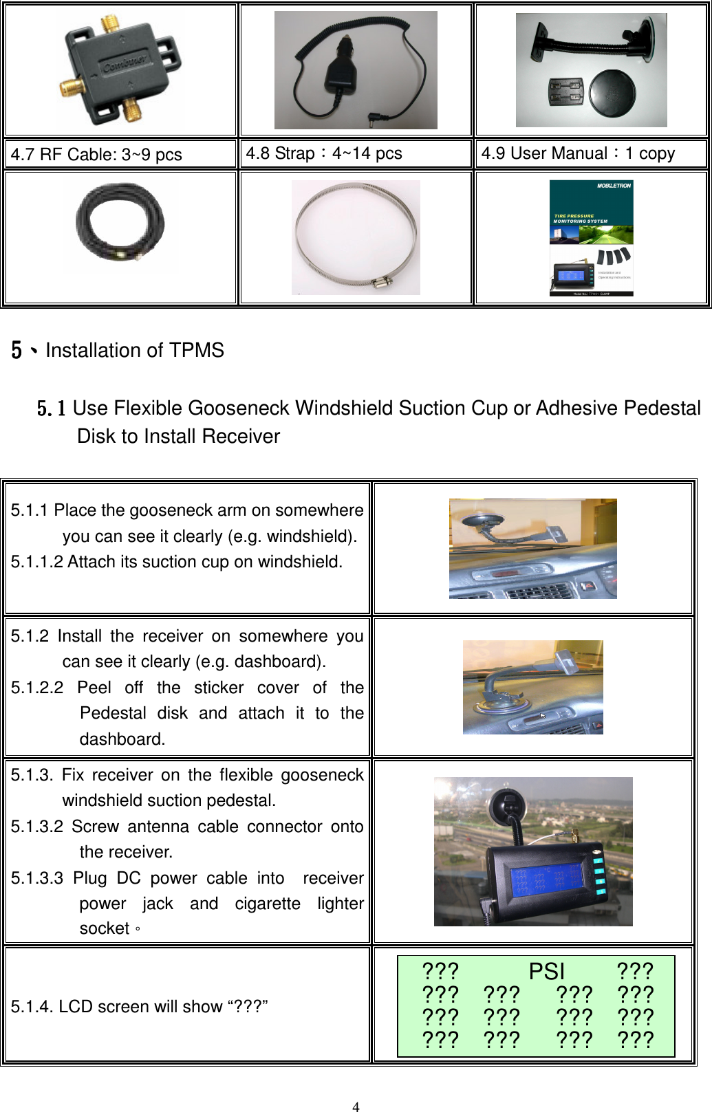    4!!!4.7 RF Cable: 3~9 pcs  4.8 StrapǺ4~14 pcs  4.9 User ManualǺ1 copy !!!!6666ǵǵǵǵInstallation of TPMS!!!!!6 / 26 / 26 / 26/2 Use Flexible Gooseneck Windshield Suction Cup or Adhesive Pedestal Disk to Install Receiver !5.1.1 Place the gooseneck arm on somewhere you can see it clearly (e.g. windshield). 5.1.1.2 Attach its suction cup on windshield.  !5.1.2  Install  the  receiver  on  somewhere  you can see it clearly (e.g. dashboard). 5.1.2.2  Peel  off  the  sticker  cover  of  the Pedestal  disk  and  attach  it  to  the dashboard.  !5.1.3.  Fix  receiver  on  the flexible  gooseneck windshield suction pedestal.   5.1.3.2  Screw  antenna  cable  connector  onto the receiver.   5.1.3.3  Plug  DC  power  cable  into    receiver power  jack  and  cigarette  lighter socketǶ    !5.1.4. LCD screen will show &ldquo;???&rdquo; !???      PSI ??? ???    ???      ???    ??? ???    ???      ???    ??? ???    ???      ???    ???  