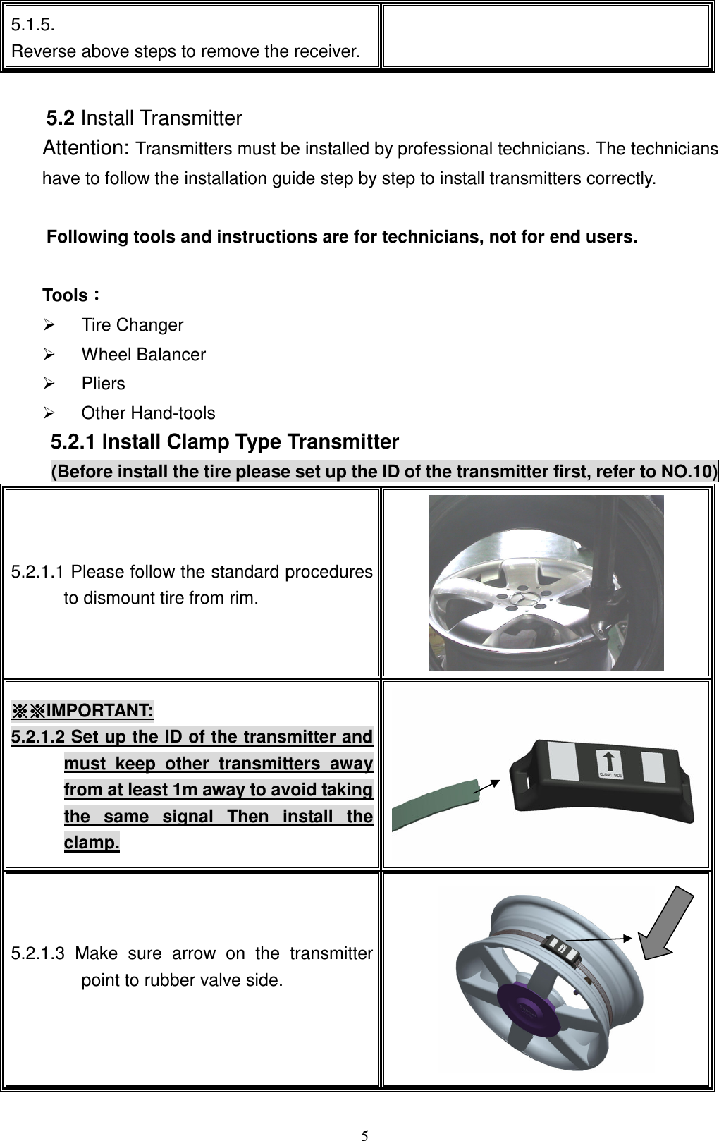    55.1.5. Reverse above steps to remove the receiver.   !5.2 Install Transmitter Attention: Transmitters must be installed by professional technicians. The technicians have to follow the installation guide step by step to install transmitters correctly.  Following tools and instructions are for technicians, not for end users.      ToolsǺǺǺǺ   Tire Changer   Wheel Balancer     Pliers   Other Hand-tools 5.2.1 Install Clamp Type Transmitter (Before install the tire please set up the ID of the transmitter first, refer to NO.10) 5.2.1.1 Please follow the standard procedures to dismount tire from rim.    Ɂ ɁɁ ɁɁ ɁɁ Ɂ IMPORTANT: 5.2.1.2 Set up the ID of the transmitter and must  keep  other  transmitters  away from at least 1m away to avoid taking the  same  signal  Then  install  the clamp. !5.2.1.3 Make  sure  arrow  on  the  transmitter point to rubber valve side.      !