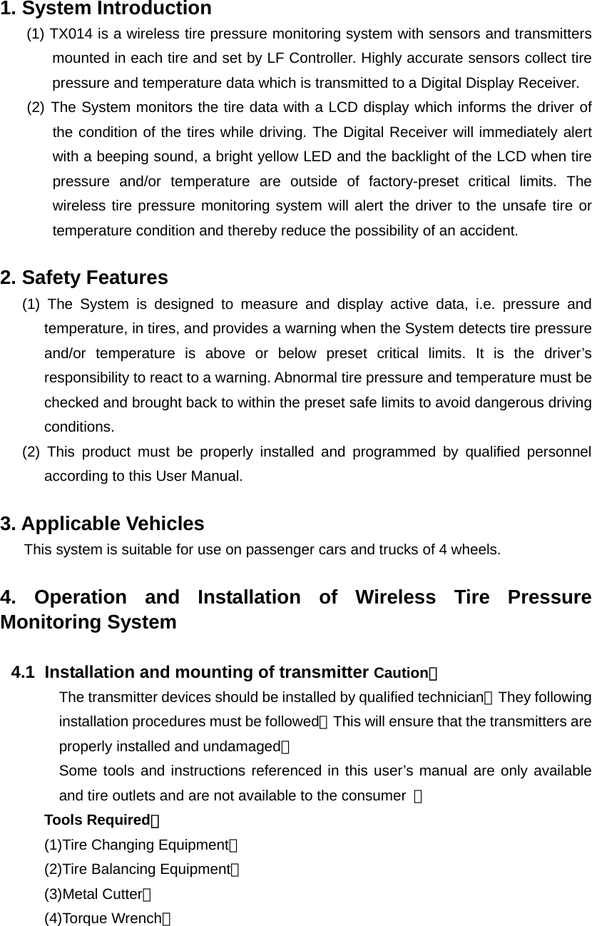  1. System Introduction   (1) TX014 is a wireless tire pressure monitoring system with sensors and transmitters mounted in each tire and set by LF Controller. Highly accurate sensors collect tire pressure and temperature data which is transmitted to a Digital Display Receiver. (2) The System monitors the tire data with a LCD display which informs the driver of the condition of the tires while driving. The Digital Receiver will immediately alert with a beeping sound, a bright yellow LED and the backlight of the LCD when tire pressure and/or temperature are outside of factory-preset critical limits. The wireless tire pressure monitoring system will alert the driver to the unsafe tire or temperature condition and thereby reduce the possibility of an accident.  2. Safety Features (1) The System is designed to measure and display active data, i.e. pressure and temperature, in tires, and provides a warning when the System detects tire pressure and/or temperature is above or below preset critical limits. It is the driver&rsquo;s responsibility to react to a warning. Abnormal tire pressure and temperature must be checked and brought back to within the preset safe limits to avoid dangerous driving conditions. (2) This product must be properly installed and programmed by qualified personnel according to this User Manual.  3. Applicable Vehicles This system is suitable for use on passenger cars and trucks of 4 wheels.  4. Operation and Installation of Wireless Tire Pressure Monitoring System  4.1   Installation and mounting of transmitter Caution： The transmitter devices should be installed by qualified technician。They following installation procedures must be followed。This will ensure that the transmitters are properly installed and undamaged。 Some tools and instructions referenced in this user&rsquo;s manual are only available and tire outlets and are not available to the consumer  。 Tools Required： (1)Tire Changing Equipment。 (2)Tire Balancing Equipment。 (3)Metal Cutter。 (4)Torque Wrench。 