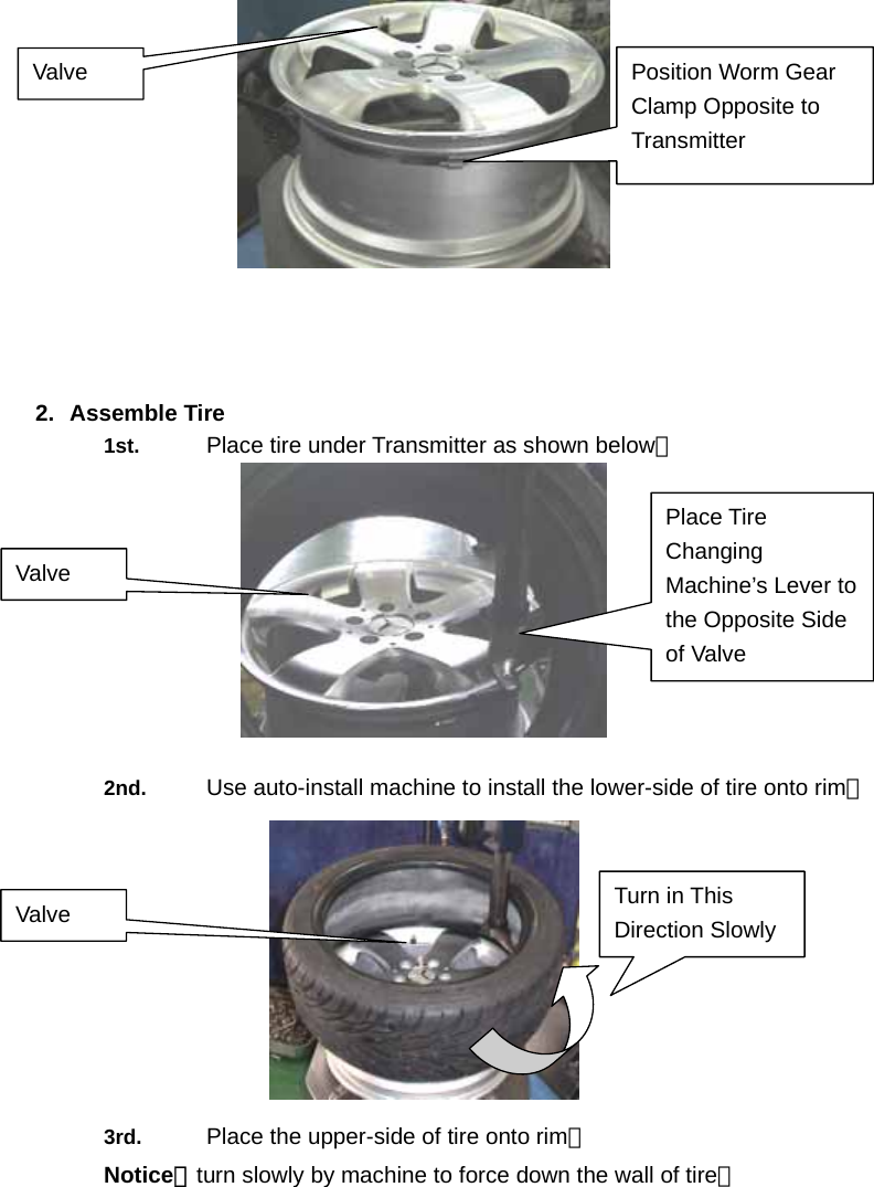     2. Assemble Tire 1st.  Place tire under Transmitter as shown below。  2nd.  Use auto-install machine to install the lower-side of tire onto rim。  3rd.  Place the upper-side of tire onto rim。 Notice：turn slowly by machine to force down the wall of tire。 Position Worm Gear Clamp Opposite to Transmitter Valve Valve Place Tire Changing Machine&rsquo;s Lever to the Opposite Side of Valve   Turn in This Direction Slowly Valve 