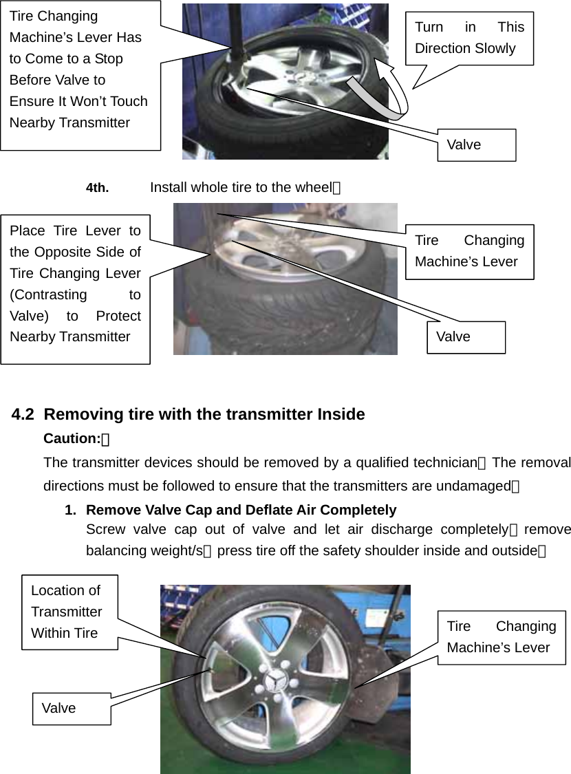   4th.  Install whole tire to the wheel。   4.2   Removing tire with the transmitter Inside Caution:： The transmitter devices should be removed by a qualified technician。The removal   directions must be followed to ensure that the transmitters are undamaged。 1.  Remove Valve Cap and Deflate Air Completely Screw valve cap out of valve and let air discharge completely；remove balancing weight/s；press tire off the safety shoulder inside and outside。    Tire Changing Machine&rsquo;s Lever Has to Come to a Stop Before Valve to Ensure It Won&rsquo;t Touch Nearby Transmitter Valve Turn in This Direction Slowly Valve Tire Changing Machine&rsquo;s Lever Place Tire Lever to the Opposite Side of Tire Changing Lever (Contrasting to Valve) to Protect Nearby Transmitter   Location of Transmitter Within Tire Valve Tire Changing Machine&rsquo;s Lever 