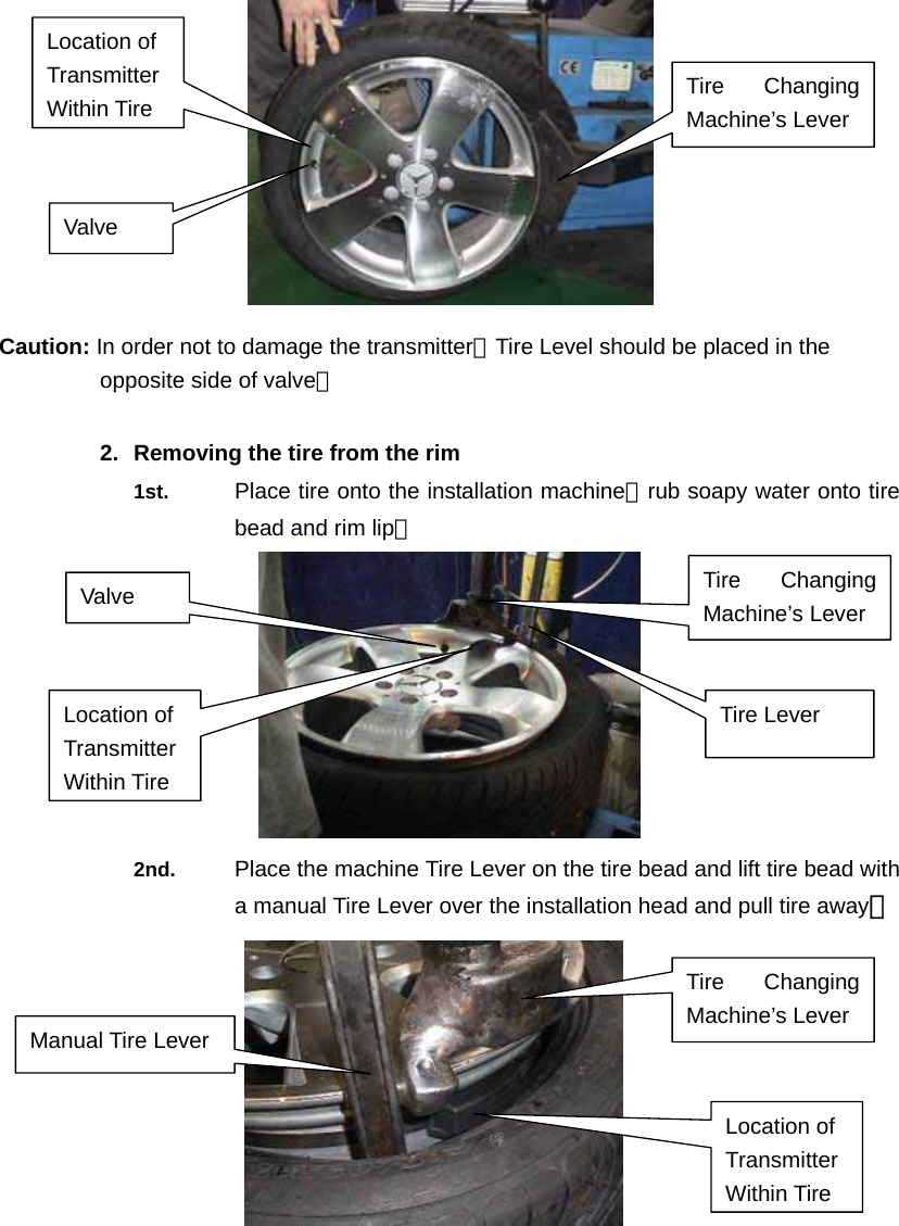   Caution: In order not to damage the transmitter，Tire Level should be placed in the opposite side of valve。  2.  Removing the tire from the rim 1st.  Place tire onto the installation machine；rub soapy water onto tire bead and rim lip。  2nd.  Place the machine Tire Lever on the tire bead and lift tire bead with a manual Tire Lever over the installation head and pull tire away。           Location of Transmitter Within Tire   Valve Tire Changing Machine&rsquo;s Lever Tire Changing Machine&rsquo;s Lever Manual Tire Lever Location of Transmitter Within Tire   Valve  Tire Changing Machine&rsquo;s Lever Tire Lever Location of Transmitter Within Tire   