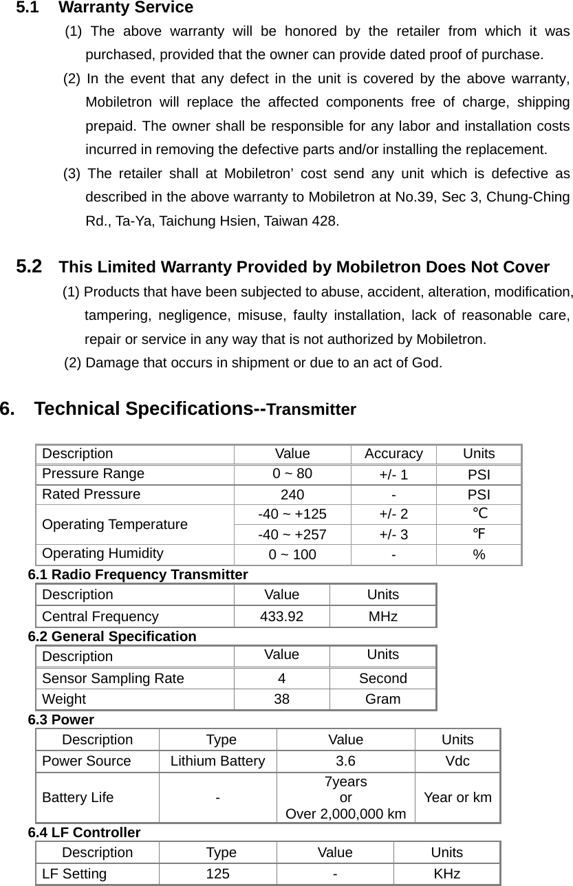  5.1 Warranty Service (1) The above warranty will be honored by the retailer from which it was purchased, provided that the owner can provide dated proof of purchase. (2) In the event that any defect in the unit is covered by the above warranty, Mobiletron will replace the affected components free of charge, shipping prepaid. The owner shall be responsible for any labor and installation costs incurred in removing the defective parts and/or installing the replacement.   (3) The retailer shall at Mobiletron&rsquo; cost send any unit which is defective as described in the above warranty to Mobiletron at No.39, Sec 3, Chung-Ching Rd., Ta-Ya, Taichung Hsien, Taiwan 428.  5.2  This Limited Warranty Provided by Mobiletron Does Not Cover (1) Products that have been subjected to abuse, accident, alteration, modification, tampering, negligence, misuse, faulty installation, lack of reasonable care, repair or service in any way that is not authorized by Mobiletron. (2) Damage that occurs in shipment or due to an act of God.  6.  Technical Specifications--Transmitter  Description Value Accuracy Units Pressure Range  0 ~ 80  +/- 1  PSI Rated Pressure  240 - PSI -40 ~ +125  +/- 2  ℃ Operating Temperature  -40 ~ +257  +/- 3  ℉ Operating Humidity  0 ~ 100  -  % 6.1 Radio Frequency Transmitter Description Value Units Central Frequency    433.92  MHz 6.2 General Specification Description  Value Units Sensor Sampling Rate  4  Second Weight 38 Gram 6.3 Power Description Type  Value  Units Power Source  Lithium Battery  3.6  Vdc Battery Life  -  7years  or  Over 2,000,000 km Year or km6.4 LF Controller Description Type  Value  Units LF Setting  125  -  KHz  