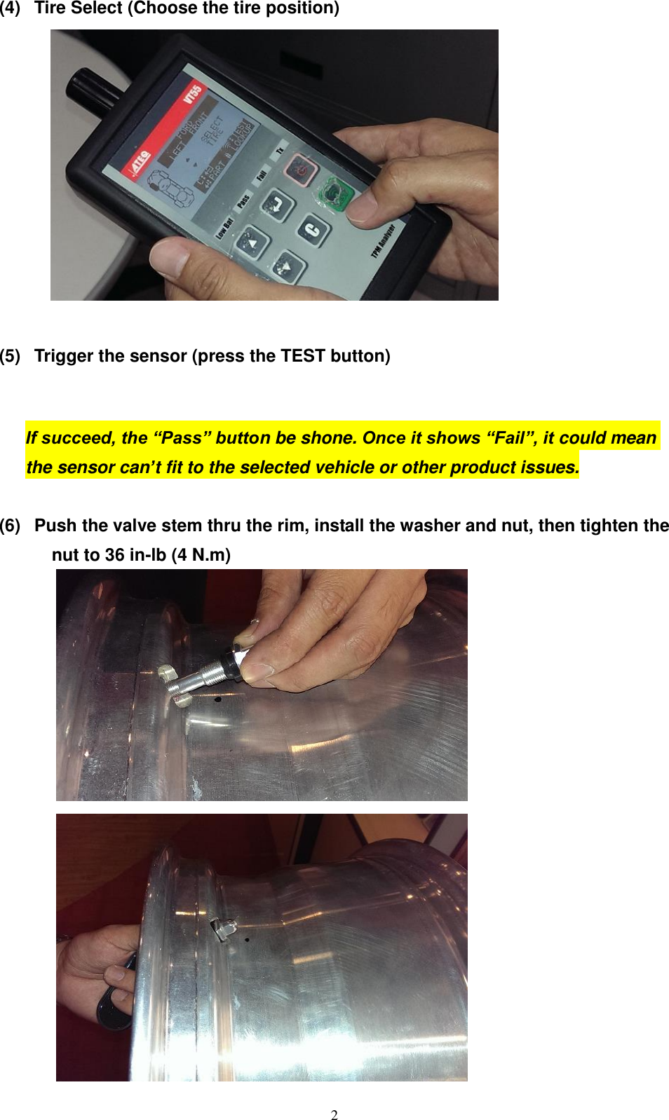  2 (4)  Tire Select (Choose the tire position)   (5)  Trigger the sensor (press the TEST button)  If succeed, the &ldquo;Pass&rdquo; button be shone. Once it shows &ldquo;Fail&rdquo;, it could mean the sensor can&rsquo;t fit to the selected vehicle or other product issues.  (6)  Push the valve stem thru the rim, install the washer and nut, then tighten the nut to 36 in-lb (4 N.m)   