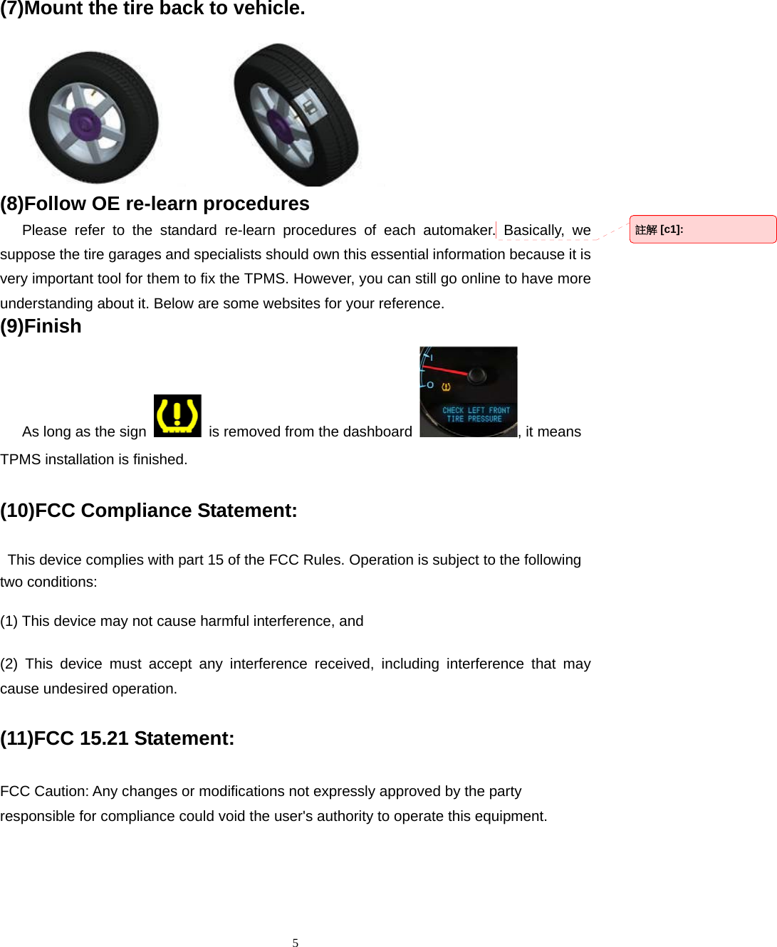  5(7)Mount the tire back to vehicle.           (8)Follow OE re-learn procedures    Please refer to the standard re-learn procedures of each automaker. Basically, we suppose the tire garages and specialists should own this essential information because it is very important tool for them to fix the TPMS. However, you can still go online to have more understanding about it. Below are some websites for your reference. (9)Finish    As long as the sign    is removed from the dashboard  , it means TPMS installation is finished. (10)FCC Compliance Statement:   This device complies with part 15 of the FCC Rules. Operation is subject to the following two conditions: (1) This device may not cause harmful interference, and (2) This device must accept any interference received, including interference that may cause undesired operation. (11)FCC 15.21 Statement: FCC Caution: Any changes or modifications not expressly approved by the party responsible for compliance could void the user's authority to operate this equipment. 註解 [c1]:  