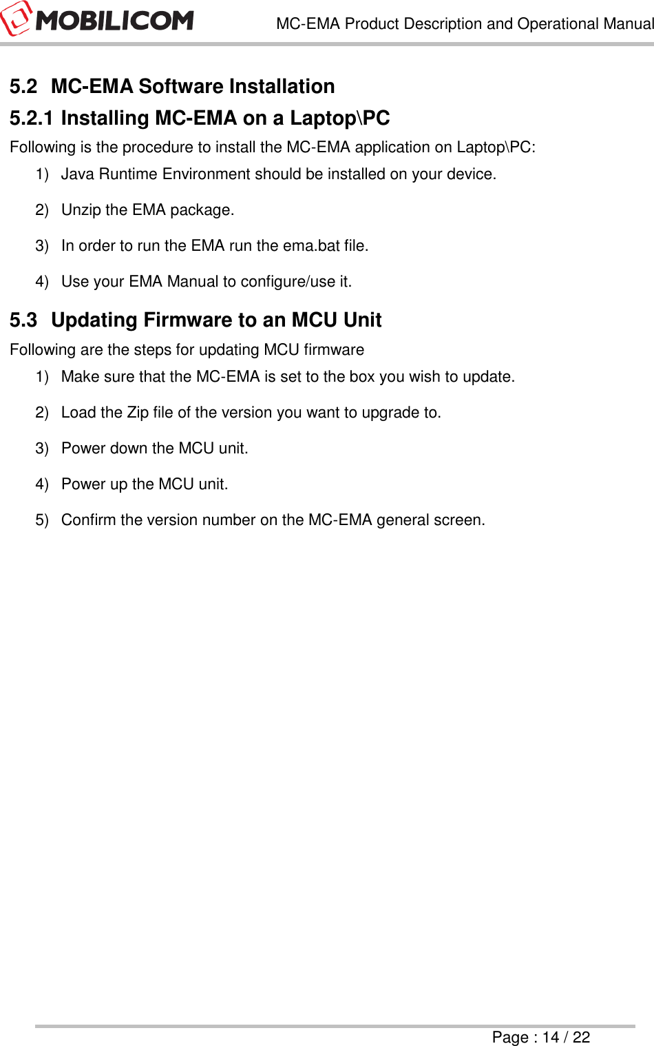   MC-EMA Product Description and Operational Manual     Page : 14 / 22  5.2  MC-EMA Software Installation 5.2.1 Installing MC-EMA on a Laptop\PC Following is the procedure to install the MC-EMA application on Laptop\PC: 1)  Java Runtime Environment should be installed on your device. 2)  Unzip the EMA package.  3)  In order to run the EMA run the ema.bat file. 4)  Use your EMA Manual to configure/use it.  5.3  Updating Firmware to an MCU Unit Following are the steps for updating MCU firmware 1)  Make sure that the MC-EMA is set to the box you wish to update. 2)  Load the Zip file of the version you want to upgrade to. 3)  Power down the MCU unit. 4)  Power up the MCU unit. 5)  Confirm the version number on the MC-EMA general screen.     