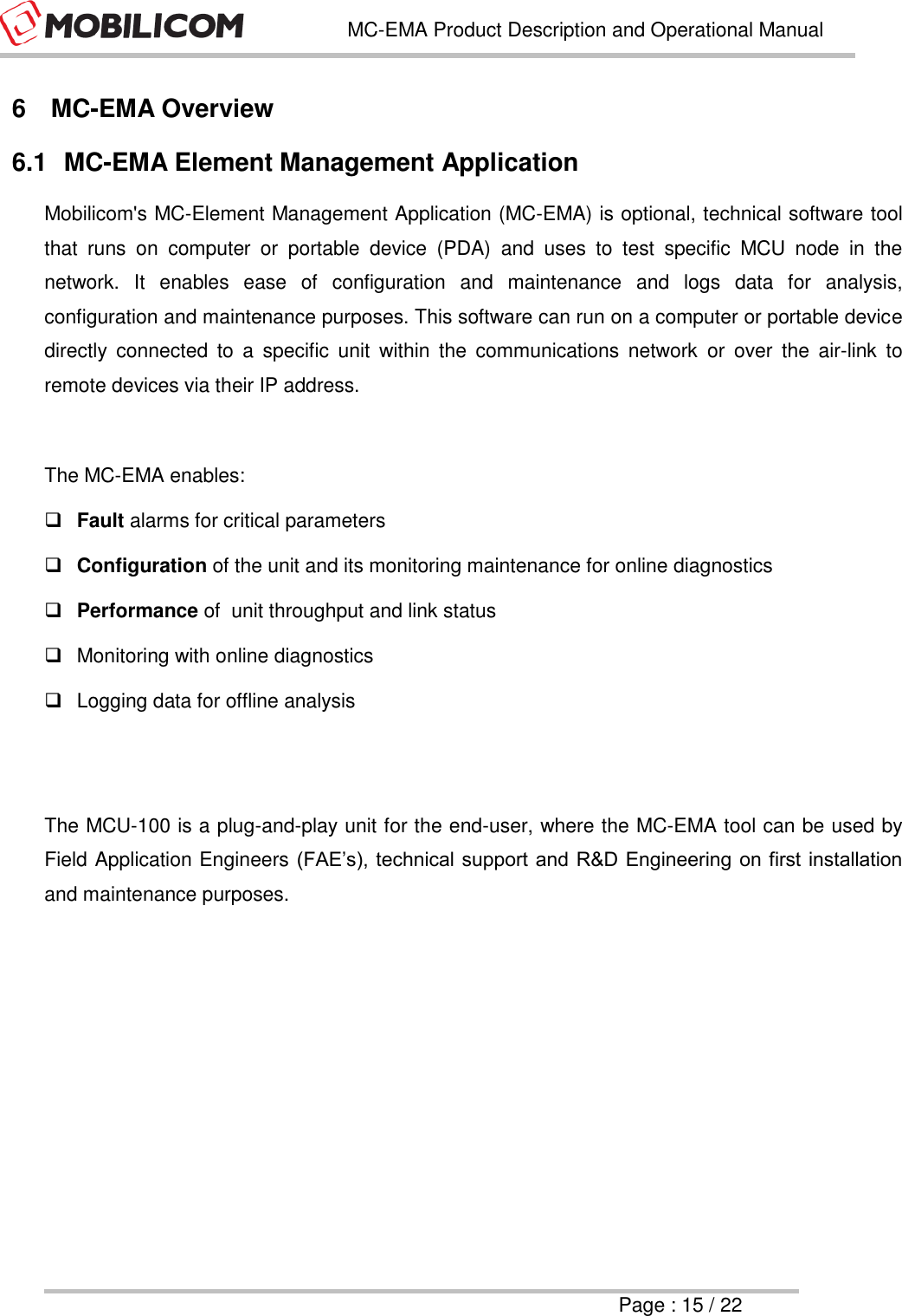   MC-EMA Product Description and Operational Manual     Page : 15 / 22  6  MC-EMA Overview 6.1  MC-EMA Element Management Application Mobilicom's MC-Element Management Application (MC-EMA) is optional, technical software tool that  runs  on  computer  or  portable  device  (PDA)  and  uses  to  test  specific  MCU  node  in  the network.  It  enables  ease  of  configuration  and  maintenance  and  logs  data  for  analysis, configuration and maintenance purposes. This software can run on a computer or portable device directly  connected  to  a  specific  unit  within  the  communications  network  or  over  the  air-link  to remote devices via their IP address.  The MC-EMA enables:  Fault alarms for critical parameters  Configuration of the unit and its monitoring maintenance for online diagnostics  Performance of  unit throughput and link status   Monitoring with online diagnostics    Logging data for offline analysis   The MCU-100 is a plug-and-play unit for the end-user, where the MC-EMA tool can be used by Field Application Engineers (FAE&rsquo;s), technical support and R&amp;D Engineering on first installation and maintenance purposes.     