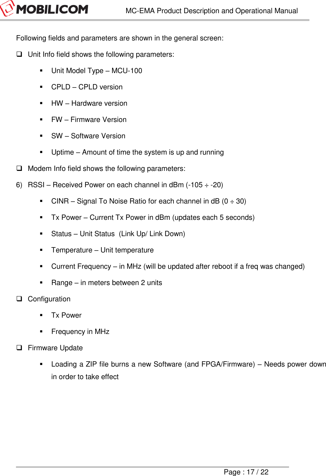   MC-EMA Product Description and Operational Manual     Page : 17 / 22  Following fields and parameters are shown in the general screen:   Unit Info field shows the following parameters:   Unit Model Type &ndash; MCU-100   CPLD &ndash; CPLD version   HW &ndash; Hardware version   FW &ndash; Firmware Version   SW &ndash; Software Version   Uptime &ndash; Amount of time the system is up and running   Modem Info field shows the following parameters: 6)  RSSI &ndash; Received Power on each channel in dBm (-105 &divide; -20)   CINR &ndash; Signal To Noise Ratio for each channel in dB (0 &divide; 30)   Tx Power &ndash; Current Tx Power in dBm (updates each 5 seconds)   Status &ndash; Unit Status  (Link Up/ Link Down)   Temperature &ndash; Unit temperature   Current Frequency &ndash; in MHz (will be updated after reboot if a freq was changed)   Range &ndash; in meters between 2 units  Configuration    Tx Power    Frequency in MHz    Firmware Update   Loading a ZIP file burns a new Software (and FPGA/Firmware) &ndash; Needs power down in order to take effect 
