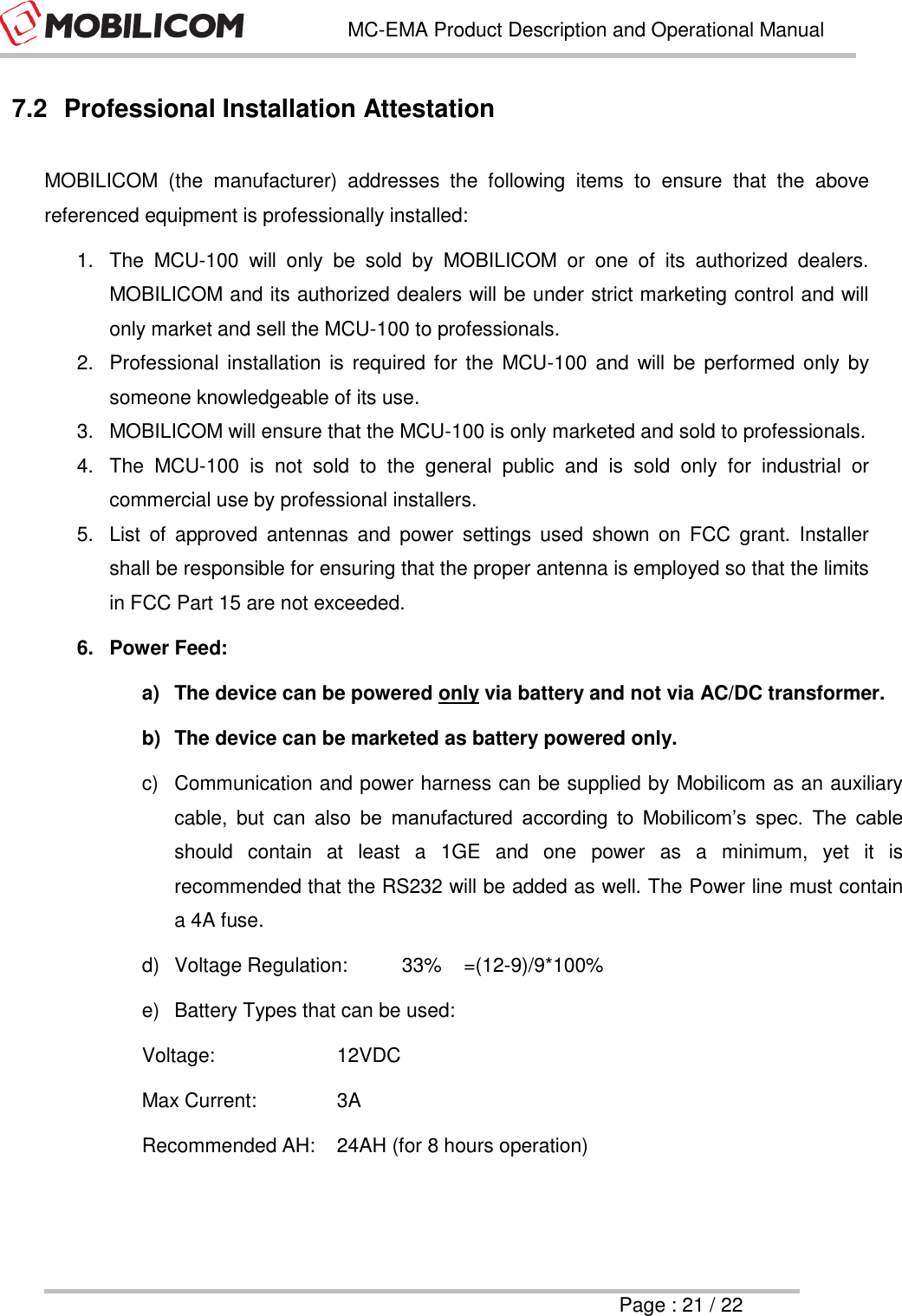   MC-EMA Product Description and Operational Manual     Page : 21 / 22  7.2  Professional Installation Attestation  MOBILICOM  (the  manufacturer)  addresses  the  following  items  to  ensure  that  the  above referenced equipment is professionally installed: 1.  The  MCU-100  will  only  be  sold  by  MOBILICOM  or  one  of  its  authorized  dealers. MOBILICOM and its authorized dealers will be under strict marketing control and will only market and sell the MCU-100 to professionals. 2.  Professional installation is  required for the  MCU-100  and  will be  performed only by someone knowledgeable of its use. 3.  MOBILICOM will ensure that the MCU-100 is only marketed and sold to professionals. 4.  The  MCU-100  is  not  sold  to  the  general  public  and  is  sold  only  for  industrial  or commercial use by professional installers. 5.  List  of  approved  antennas  and  power  settings  used  shown  on  FCC  grant.  Installer shall be responsible for ensuring that the proper antenna is employed so that the limits in FCC Part 15 are not exceeded. 6.  Power Feed: a)  The device can be powered only via battery and not via AC/DC transformer. b)  The device can be marketed as battery powered only. c)  Communication and power harness can be supplied by Mobilicom as an auxiliary cable,  but  can  also  be  manufactured  according  to  Mobilicom&rsquo;s  spec.  The  cable should  contain  at  least  a  1GE  and  one  power  as  a  minimum,  yet  it  is recommended that the RS232 will be added as well. The Power line must contain a 4A fuse. d)  Voltage Regulation:  33%    =(12-9)/9*100% e)  Battery Types that can be used: Voltage:    12VDC  Max Current:     3A Recommended AH:  24AH (for 8 hours operation) 
