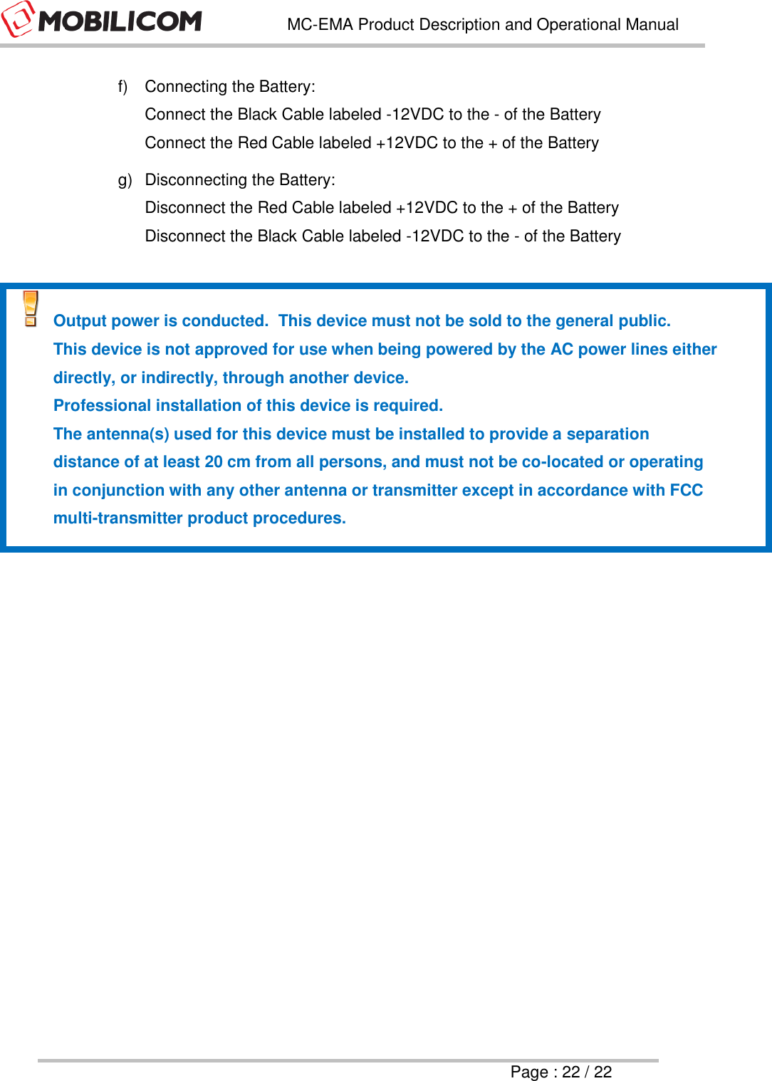   MC-EMA Product Description and Operational Manual     Page : 22 / 22  f)  Connecting the Battery: Connect the Black Cable labeled -12VDC to the - of the Battery Connect the Red Cable labeled +12VDC to the + of the Battery g)  Disconnecting the Battery: Disconnect the Red Cable labeled +12VDC to the + of the Battery Disconnect the Black Cable labeled -12VDC to the - of the Battery   Output power is conducted.  This device must not be sold to the general public.   This device is not approved for use when being powered by the AC power lines either directly, or indirectly, through another device.   Professional installation of this device is required.   The antenna(s) used for this device must be installed to provide a separation distance of at least 20 cm from all persons, and must not be co-located or operating in conjunction with any other antenna or transmitter except in accordance with FCC multi-transmitter product procedures.      