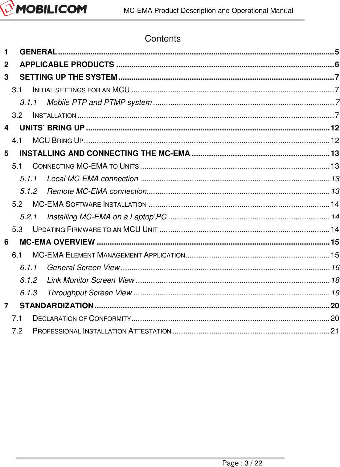   MC-EMA Product Description and Operational Manual     Page : 3 / 22  Contents 1 GENERAL ................................................................................................................................ 5 2 APPLICABLE PRODUCTS ..................................................................................................... 6 3 SETTING UP THE SYSTEM .................................................................................................... 7 3.1 INITIAL SETTINGS FOR AN MCU .............................................................................................. 7 3.1.1 Mobile PTP and PTMP system .................................................................................... 7 3.2 INSTALLATION ....................................................................................................................... 7 4 UNITS&rsquo; BRING UP ................................................................................................................. 12 4.1 MCU BRING UP .................................................................................................................. 12 5 INSTALLING AND CONNECTING THE MC-EMA ................................................................ 13 5.1 CONNECTING MC-EMA TO UNITS ........................................................................................ 13 5.1.1 Local MC-EMA connection ........................................................................................ 13 5.1.2 Remote MC-EMA connection..................................................................................... 13 5.2 MC-EMA SOFTWARE INSTALLATION .................................................................................... 14 5.2.1 Installing MC-EMA on a Laptop\PC ........................................................................... 14 5.3 UPDATING FIRMWARE TO AN MCU UNIT ............................................................................... 14 6 MC-EMA OVERVIEW ............................................................................................................ 15 6.1 MC-EMA ELEMENT MANAGEMENT APPLICATION ................................................................... 15 6.1.1 General Screen View ................................................................................................. 16 6.1.2 Link Monitor Screen View .......................................................................................... 18 6.1.3 Throughput Screen View ........................................................................................... 19 7 STANDARDIZATION ............................................................................................................. 20 7.1 DECLARATION OF CONFORMITY ............................................................................................ 20 7.2 PROFESSIONAL INSTALLATION ATTESTATION ......................................................................... 21     
