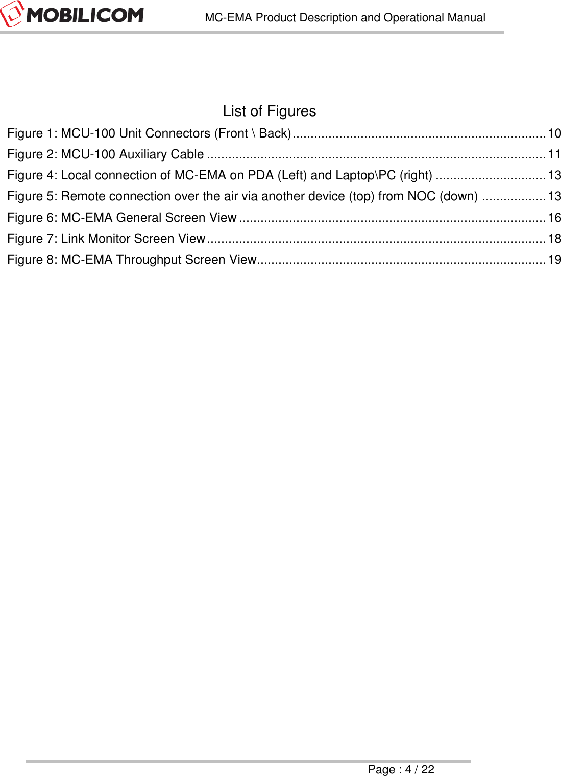   MC-EMA Product Description and Operational Manual     Page : 4 / 22    List of Figures Figure 1: MCU-100 Unit Connectors (Front \ Back) ....................................................................... 10 Figure 2: MCU-100 Auxiliary Cable ............................................................................................... 11 Figure 4: Local connection of MC-EMA on PDA (Left) and Laptop\PC (right) ............................... 13 Figure 5: Remote connection over the air via another device (top) from NOC (down) .................. 13 Figure 6: MC-EMA General Screen View ...................................................................................... 16 Figure 7: Link Monitor Screen View ............................................................................................... 18 Figure 8: MC-EMA Throughput Screen View................................................................................. 19  