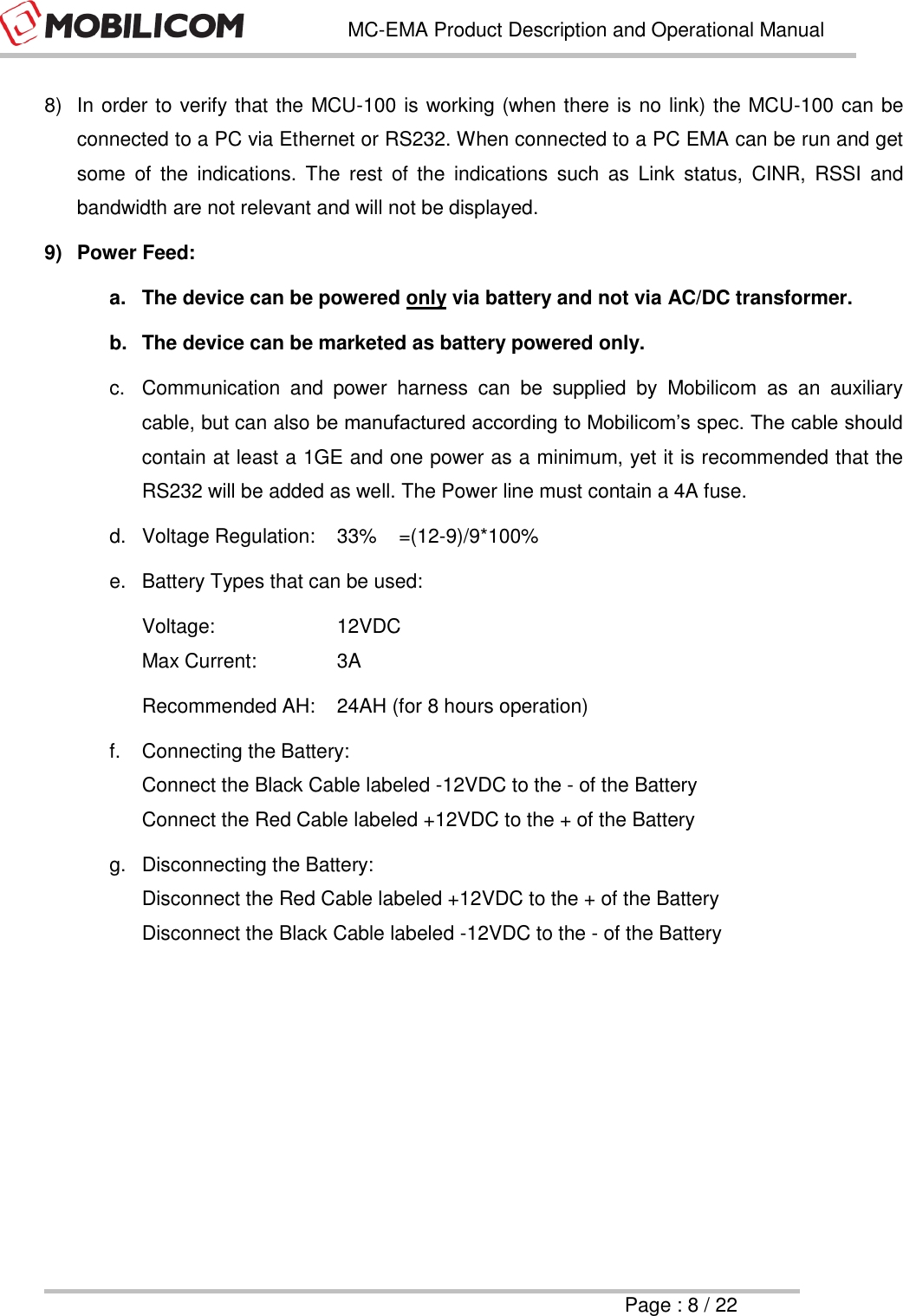   MC-EMA Product Description and Operational Manual     Page : 8 / 22  8)  In order to verify that the MCU-100 is working (when there is no link) the MCU-100 can be connected to a PC via Ethernet or RS232. When connected to a PC EMA can be run and get some  of  the  indications.  The  rest  of  the  indications  such  as  Link  status,  CINR,  RSSI  and bandwidth are not relevant and will not be displayed. 9)  Power Feed: a.  The device can be powered only via battery and not via AC/DC transformer. b.  The device can be marketed as battery powered only. c.  Communication  and  power  harness  can  be  supplied  by  Mobilicom  as  an  auxiliary cable, but can also be manufactured according to Mobilicom&rsquo;s spec. The cable should contain at least a 1GE and one power as a minimum, yet it is recommended that the RS232 will be added as well. The Power line must contain a 4A fuse. d.  Voltage Regulation:  33%    =(12-9)/9*100% e.  Battery Types that can be used: Voltage:    12VDC  Max Current:     3A Recommended AH:  24AH (for 8 hours operation) f.  Connecting the Battery: Connect the Black Cable labeled -12VDC to the - of the Battery Connect the Red Cable labeled +12VDC to the + of the Battery g.  Disconnecting the Battery: Disconnect the Red Cable labeled +12VDC to the + of the Battery Disconnect the Black Cable labeled -12VDC to the - of the Battery     
