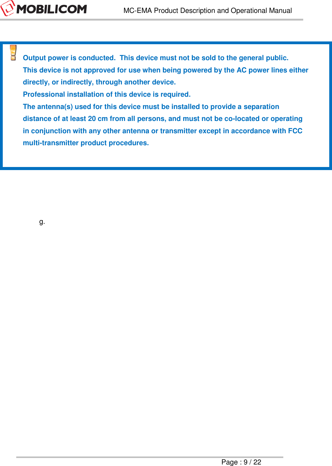   MC-EMA Product Description and Operational Manual     Page : 9 / 22    Output power is conducted.  This device must not be sold to the general public.   This device is not approved for use when being powered by the AC power lines either directly, or indirectly, through another device.   Professional installation of this device is required.   The antenna(s) used for this device must be installed to provide a separation distance of at least 20 cm from all persons, and must not be co-located or operating in conjunction with any other antenna or transmitter except in accordance with FCC multi-transmitter product procedures.       g.      