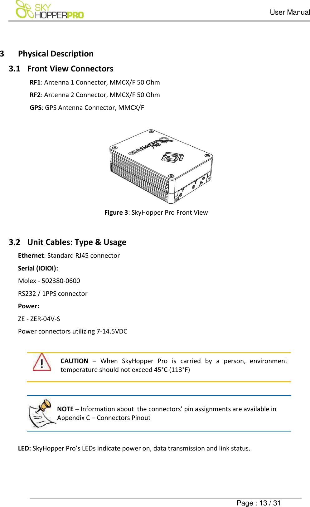   User Manual      Page : 13 / 31  3 Physical Description 3.1 Front View Connectors RF1: Antenna 1 Connector, MMCX/F 50 Ohm  RF2: Antenna 2 Connector, MMCX/F 50 Ohm  GPS: GPS Antenna Connector, MMCX/F    Figure 3: SkyHopper Pro Front View  3.2 Unit Cables: Type &amp; Usage  Ethernet: Standard RJ45 connector Serial (IOIOI): Molex - 502380-0600 RS232 / 1PPS connector Power:  ZE - ZER-04V-S Power connectors utilizing 7-14.5VDC     CAUTION &ndash;  When  SkyHopper  Pro  is  carried  by  a  person,  environment temperature should not exceed 45&deg;C (113&deg;F)   NOTE &ndash; Information about  the connectors&rsquo; pin assignments are available in Appendix C &ndash; Connectors Pinout   LED: SkyHopper Pro&rsquo;s LEDs indicate power on, data transmission and link status. 