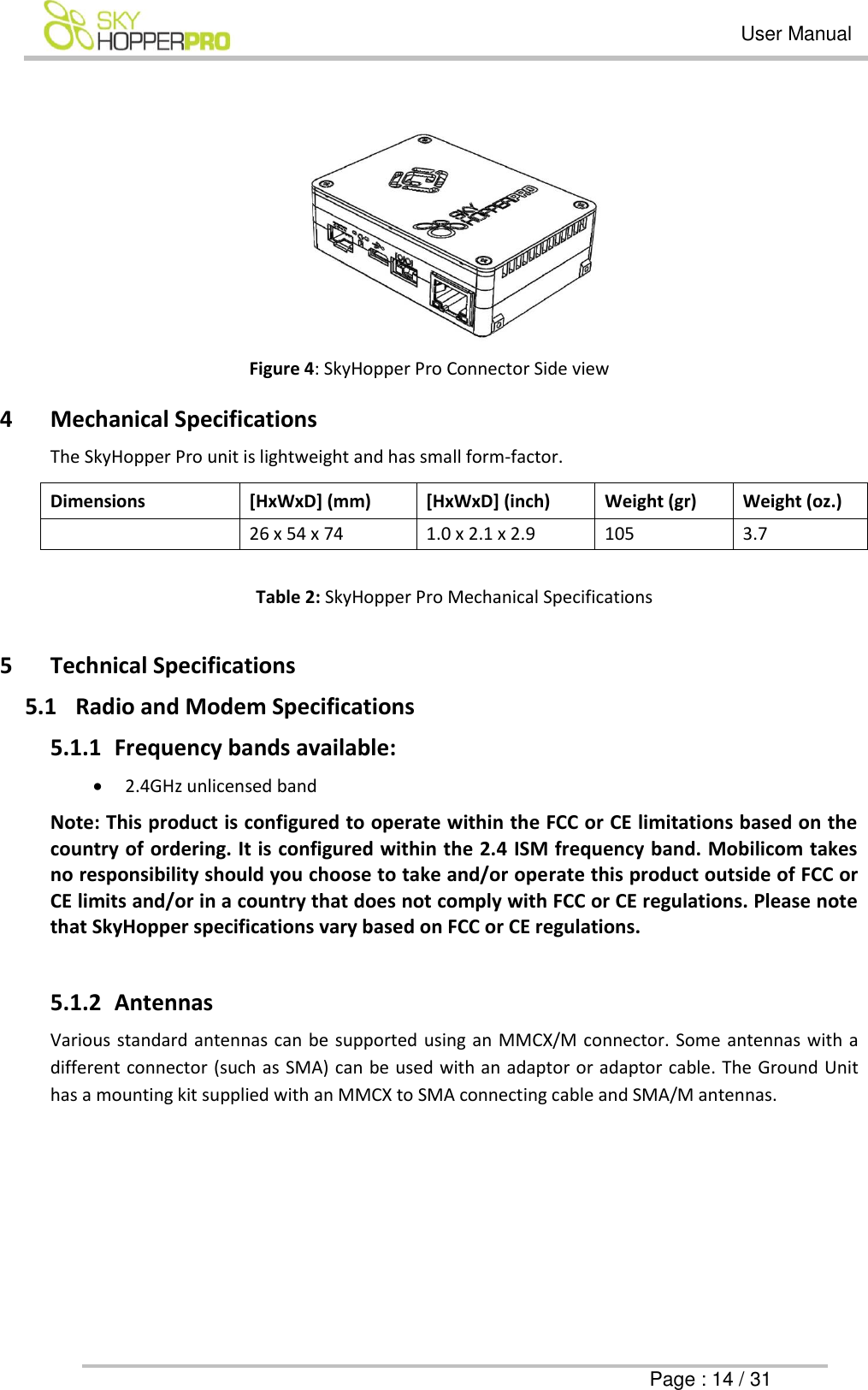   User Manual      Page : 14 / 31   Figure 4: SkyHopper Pro Connector Side view 4 Mechanical Specifications The SkyHopper Pro unit is lightweight and has small form-factor. Dimensions [HxWxD] (mm) [HxWxD] (inch) Weight (gr) Weight (oz.)  26 x 54 x 74 1.0 x 2.1 x 2.9 105 3.7  Table 2: SkyHopper Pro Mechanical Specifications  5 Technical Specifications 5.1 Radio and Modem Specifications 5.1.1 Frequency bands available:  2.4GHz unlicensed band Note: This product is configured to operate within the FCC or CE limitations based on the country of ordering. It is configured within the 2.4 ISM frequency band. Mobilicom takes no responsibility should you choose to take and/or operate this product outside of FCC or CE limits and/or in a country that does not comply with FCC or CE regulations. Please note that SkyHopper specifications vary based on FCC or CE regulations.  5.1.2 Antennas  Various standard antennas can be supported using an MMCX/M connector. Some antennas with a different connector (such as SMA) can be used with an adaptor or adaptor cable. The Ground Unit has a mounting kit supplied with an MMCX to SMA connecting cable and SMA/M antennas. 
