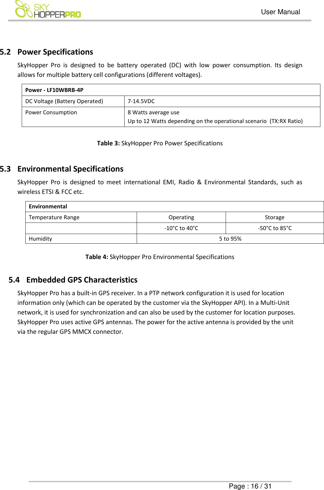   User Manual      Page : 16 / 31  5.2 Power Specifications SkyHopper  Pro  is  designed  to  be  battery  operated  (DC)  with  low  power  consumption.  Its  design allows for multiple battery cell configurations (different voltages). Power - LF10WBRB-4P DC Voltage (Battery Operated) 7-14.5VDC  Power Consumption 8 Watts average use Up to 12 Watts depending on the operational scenario  (TX:RX Ratio)  Table 3: SkyHopper Pro Power Specifications  5.3 Environmental Specifications SkyHopper  Pro  is  designed  to  meet  international  EMI,  Radio  &amp;  Environmental  Standards,  such  as wireless ETSI &amp; FCC etc. Environmental Temperature Range Operating Storage  -10&deg;C to 40&deg;C -50&deg;C to 85&deg;C Humidity 5 to 95%  Table 4: SkyHopper Pro Environmental Specifications  5.4 Embedded GPS Characteristics  SkyHopper Pro has a built-in GPS receiver. In a PTP network configuration it is used for location information only (which can be operated by the customer via the SkyHopper API). In a Multi-Unit network, it is used for synchronization and can also be used by the customer for location purposes. SkyHopper Pro uses active GPS antennas. The power for the active antenna is provided by the unit via the regular GPS MMCX connector.           