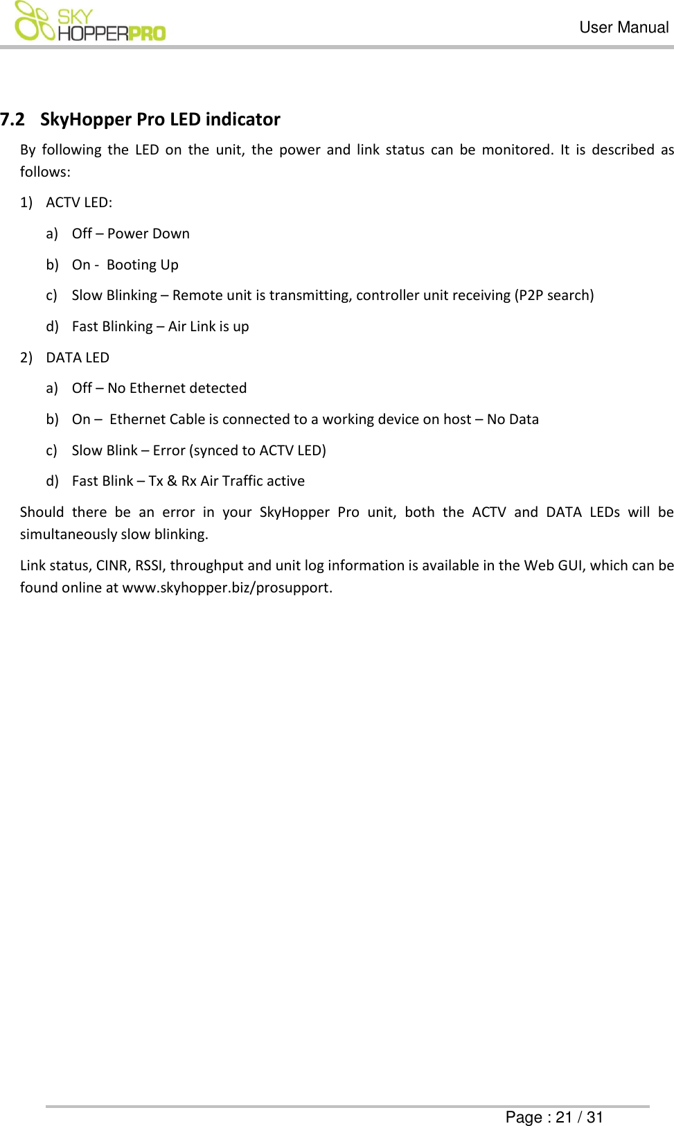   User Manual      Page : 21 / 31  7.2 SkyHopper Pro LED indicator By  following  the  LED  on  the  unit,  the  power  and  link  status  can  be  monitored.  It  is  described  as follows: 1) ACTV LED: a) Off &ndash; Power Down b) On -  Booting Up  c) Slow Blinking &ndash; Remote unit is transmitting, controller unit receiving (P2P search)  d) Fast Blinking &ndash; Air Link is up  2) DATA LED a) Off &ndash; No Ethernet detected b) On &ndash;  Ethernet Cable is connected to a working device on host &ndash; No Data c) Slow Blink &ndash; Error (synced to ACTV LED) d) Fast Blink &ndash; Tx &amp; Rx Air Traffic active Should  there  be  an  error  in  your  SkyHopper  Pro  unit,  both  the  ACTV  and  DATA  LEDs  will  be simultaneously slow blinking. Link status, CINR, RSSI, throughput and unit log information is available in the Web GUI, which can be found online at www.skyhopper.biz/prosupport.   