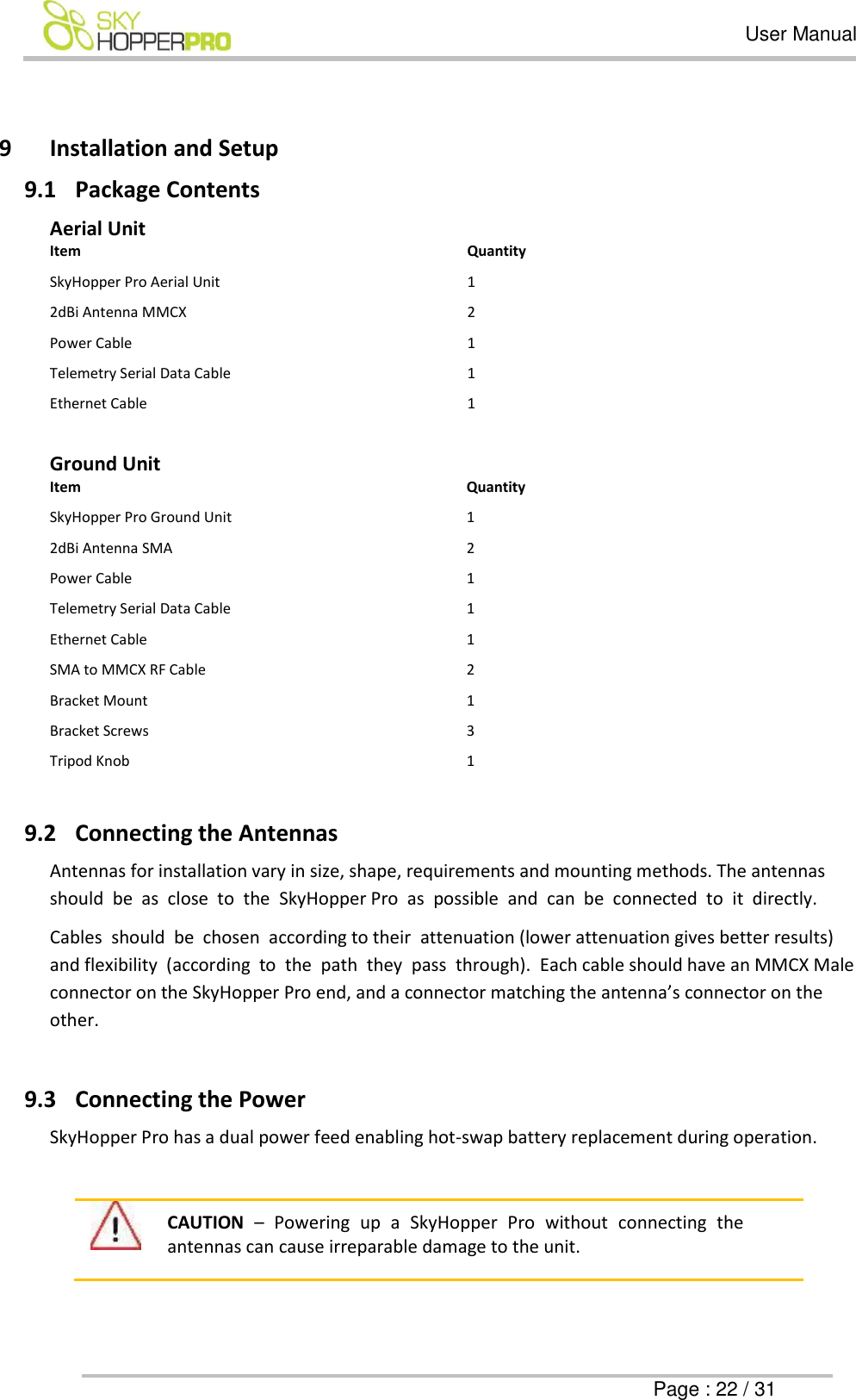   User Manual      Page : 22 / 31  9 Installation and Setup 9.1 Package Contents  Aerial Unit Item Quantity SkyHopper Pro Aerial Unit 1 2dBi Antenna MMCX 2 Power Cable 1 Telemetry Serial Data Cable 1 Ethernet Cable 1  Ground Unit Item Quantity SkyHopper Pro Ground Unit 1 2dBi Antenna SMA 2 Power Cable 1 Telemetry Serial Data Cable 1 Ethernet Cable 1 SMA to MMCX RF Cable 2 Bracket Mount 1 Bracket Screws 3 Tripod Knob 1  9.2 Connecting the Antennas Antennas for installation vary in size, shape, requirements and mounting methods. The antennas should  be  as  close  to  the  SkyHopper Pro  as  possible  and  can  be  connected  to  it  directly.  Cables  should  be  chosen  according to their  attenuation (lower attenuation gives better results) and flexibility  (according  to  the  path  they  pass  through).  Each cable should have an MMCX Male connector on the SkyHopper Pro end, and a connector matching the antenna&rsquo;s connector on the other.   9.3 Connecting the Power SkyHopper Pro has a dual power feed enabling hot-swap battery replacement during operation.   CAUTION &ndash;  Powering  up  a  SkyHopper  Pro  without  connecting  the antennas can cause irreparable damage to the unit.   