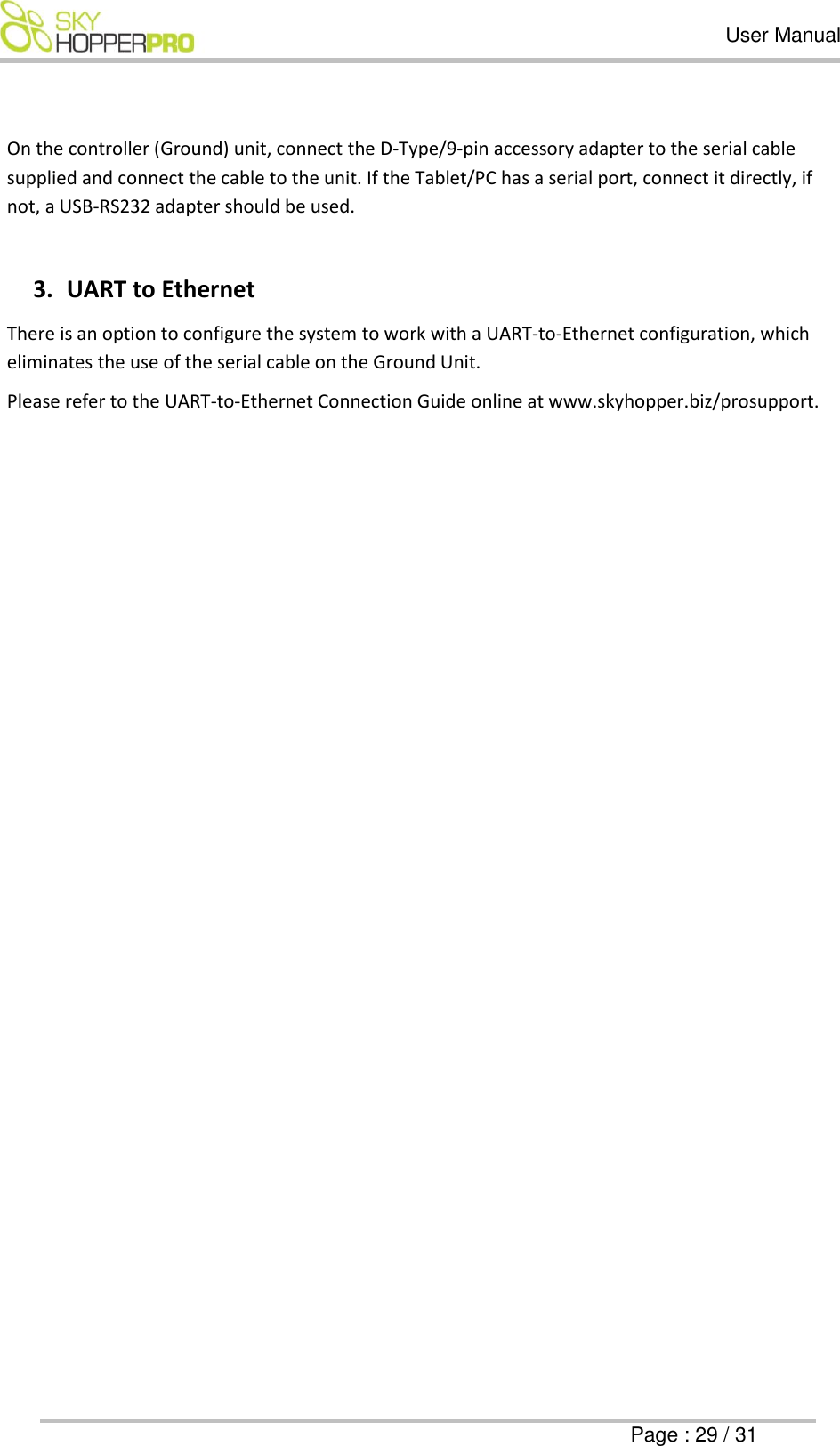   User Manual      Page : 29 / 31  On the controller (Ground) unit, connect the D-Type/9-pin accessory adapter to the serial cable supplied and connect the cable to the unit. If the Tablet/PC has a serial port, connect it directly, if not, a USB-RS232 adapter should be used.  3. UART to Ethernet  There is an option to configure the system to work with a UART-to-Ethernet configuration, which eliminates the use of the serial cable on the Ground Unit. Please refer to the UART-to-Ethernet Connection Guide online at www.skyhopper.biz/prosupport.      