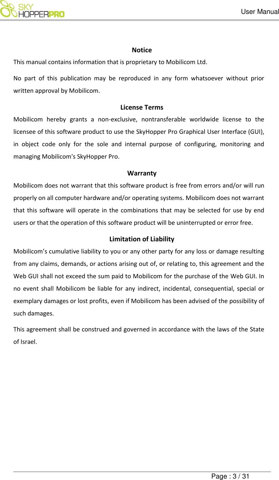   User Manual      Page : 3 / 31  Notice  This manual contains information that is proprietary to Mobilicom Ltd.  No  part  of  this  publication  may  be  reproduced  in  any  form  whatsoever  without  prior written approval by Mobilicom. License Terms  Mobilicom  hereby  grants  a  non-exclusive,  nontransferable  worldwide  license  to  the licensee of this software product to use the SkyHopper Pro Graphical User Interface (GUI), in  object  code  only  for  the  sole  and  internal  purpose  of  configuring,  monitoring  and managing Mobilicom's SkyHopper Pro.  Warranty Mobilicom does not warrant that this software product is free from errors and/or will run properly on all computer hardware and/or operating systems. Mobilicom does not warrant that this software will operate in the combinations  that may be selected for use by end users or that the operation of this software product will be uninterrupted or error free.  Limitation of Liability Mobilicom&rsquo;s cumulative liability to you or any other party for any loss or damage resulting from any claims, demands, or actions arising out of, or relating to, this agreement and the Web GUI shall not exceed the sum paid to Mobilicom for the purchase of the Web GUI. In no  event  shall  Mobilicom  be  liable  for  any  indirect,  incidental,  consequential,  special  or exemplary damages or lost profits, even if Mobilicom has been advised of the possibility of such damages. This agreement shall be construed and governed in accordance with the laws of the State of Israel.    