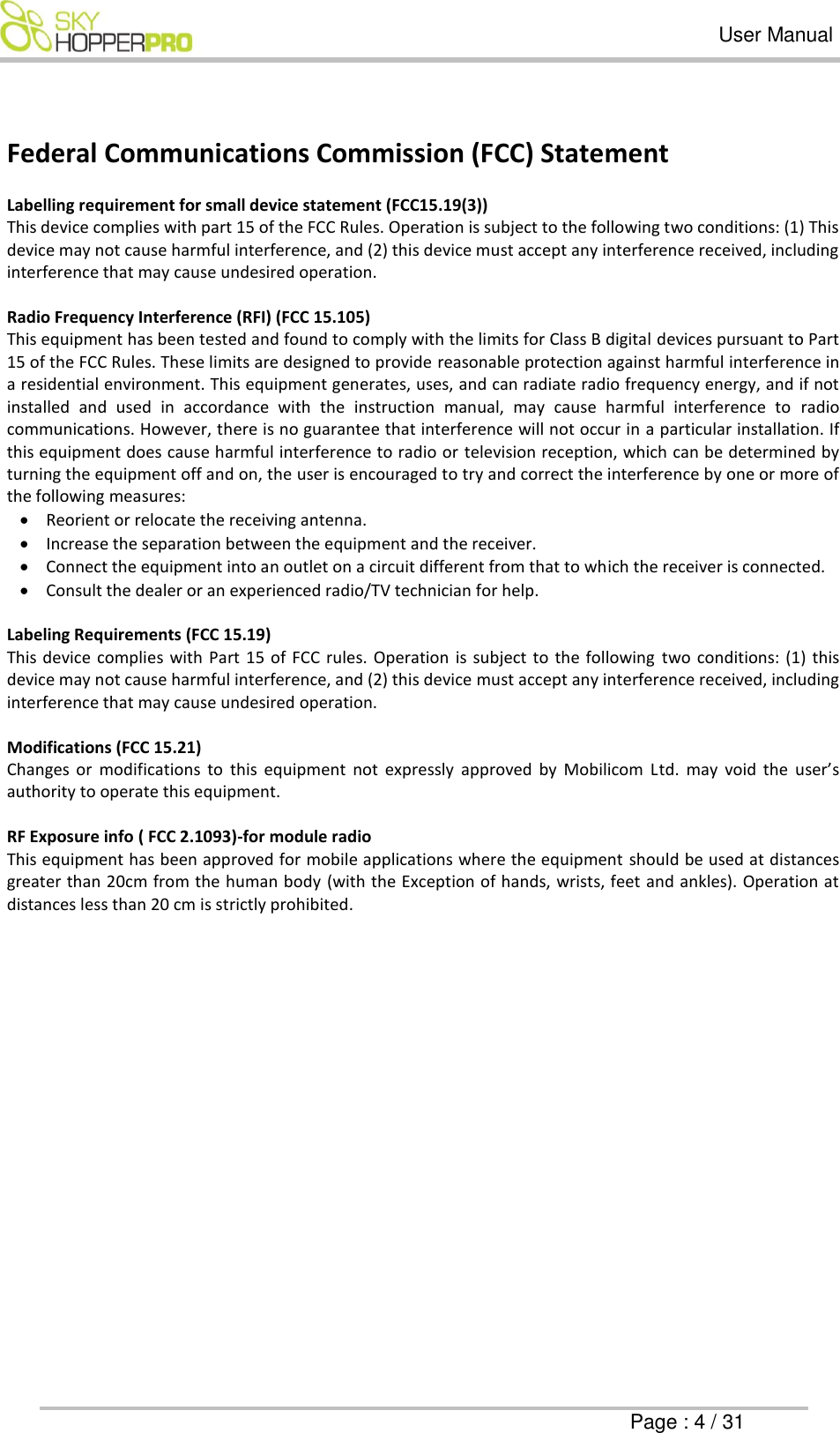   User Manual      Page : 4 / 31  Federal Communications Commission (FCC) Statement  Labelling requirement for small device statement (FCC15.19(3)) This device complies with part 15 of the FCC Rules. Operation is subject to the following two conditions: (1) This device may not cause harmful interference, and (2) this device must accept any interference received, including interference that may cause undesired operation.  Radio Frequency Interference (RFI) (FCC 15.105) This equipment has been tested and found to comply with the limits for Class B digital devices pursuant to Part 15 of the FCC Rules. These limits are designed to provide reasonable protection against harmful interference in a residential environment. This equipment generates, uses, and can radiate radio frequency energy, and if not installed  and  used  in  accordance  with  the  instruction  manual,  may  cause  harmful  interference  to  radio communications. However, there is no guarantee that interference will not occur in a particular installation. If this equipment does cause harmful interference to radio or television reception, which can be determined by turning the equipment off and on, the user is encouraged to try and correct the interference by one or more of the following measures:  Reorient or relocate the receiving antenna.  Increase the separation between the equipment and the receiver.  Connect the equipment into an outlet on a circuit different from that to which the receiver is connected.  Consult the dealer or an experienced radio/TV technician for help.  Labeling Requirements (FCC 15.19) This device  complies  with Part  15 of FCC  rules.  Operation  is  subject to the following  two  conditions:  (1)  this device may not cause harmful interference, and (2) this device must accept any interference received, including interference that may cause undesired operation.  Modifications (FCC 15.21) Changes  or  modifications  to  this  equipment  not  expressly  approved  by  Mobilicom  Ltd.  may  void  the  user&rsquo;s authority to operate this equipment.  RF Exposure info ( FCC 2.1093)-for module radio  This equipment has been approved for mobile applications where the equipment should be used at distances greater than 20cm from the human body (with the Exception of hands, wrists, feet and ankles). Operation at distances less than 20 cm is strictly prohibited.     