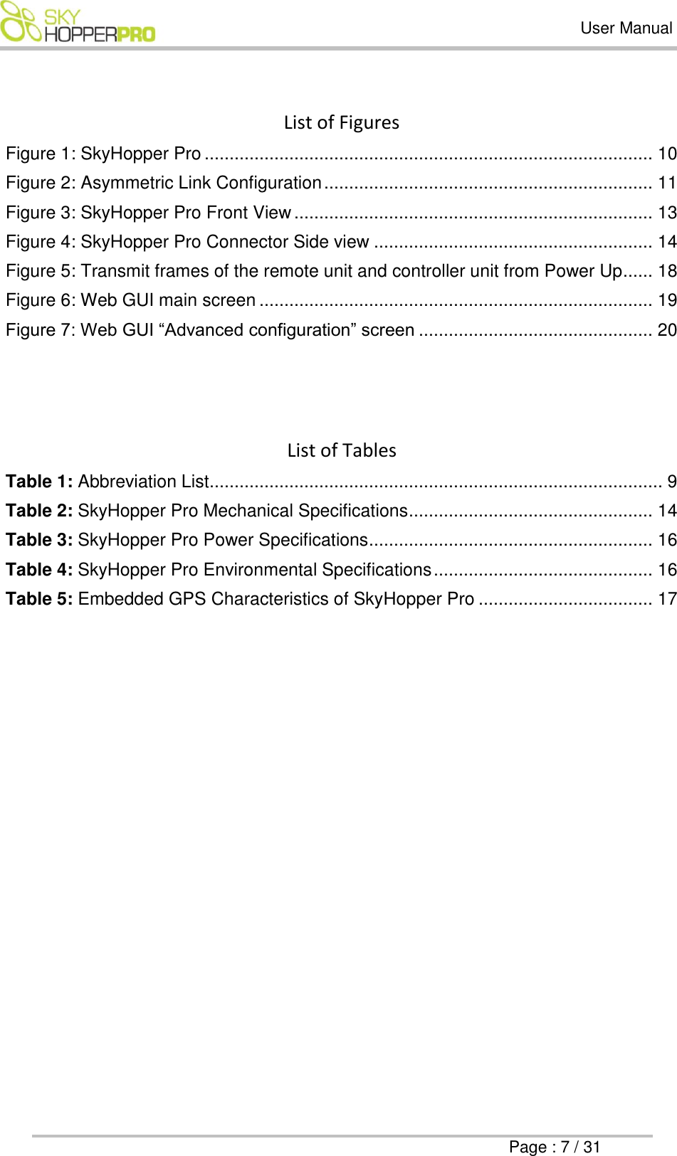   User Manual      Page : 7 / 31  List of Figures  Figure 1: SkyHopper Pro .......................................................................................... 10 Figure 2: Asymmetric Link Configuration .................................................................. 11 Figure 3: SkyHopper Pro Front View ........................................................................ 13 Figure 4: SkyHopper Pro Connector Side view ........................................................ 14 Figure 5: Transmit frames of the remote unit and controller unit from Power Up...... 18 Figure 6: Web GUI main screen ............................................................................... 19 Figure 7: Web GUI &ldquo;Advanced configuration&rdquo; screen ............................................... 20    List of Tables Table 1: Abbreviation List........................................................................................... 9 Table 2: SkyHopper Pro Mechanical Specifications ................................................. 14 Table 3: SkyHopper Pro Power Specifications ......................................................... 16 Table 4: SkyHopper Pro Environmental Specifications ............................................ 16 Table 5: Embedded GPS Characteristics of SkyHopper Pro ................................... 17   