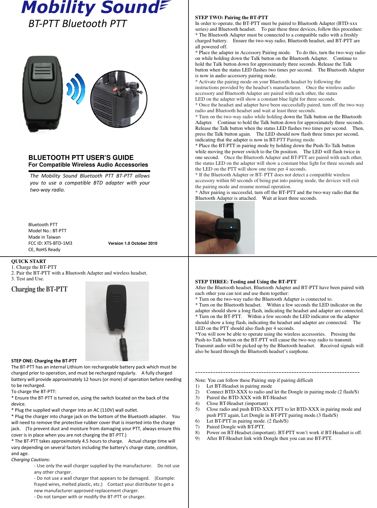 The  Mobility  Sound  Bluetooth  PTT  BT-PTT  allowsyou  to  use  a  compatible  BTD  adapter with  your two-way radio. Version 1.0 October 2010 Bluetooth PTT Model No.: BT-PTT Made in Taiwan FCC ID: XTS-BTD-1M3 CE, RoHS Ready  BT-PTT Bluetooth PTT                      QUICK START 1. Charge the BT-PTT 2. Pair the BT-PTT with a Bluetooth Adapter and wireless headset. 3. Test and Use.  Charging the BT-PTT        STEP ONE: Charging the BT-PTT The BT-PTT has an internal Lithium Ion rechargeable battery pack which must be charged prior to operation, and must be recharged regularly.    A fully charged battery will provide approximately 12 hours (or more) of operation before needing to be recharged. To charge the BT-PTT: * Ensure the BT-PTT is turned on, using the switch located on the back of the device. * Plug the supplied wall charger into an AC (110V) wall outlet. * Plug the charger into charge jack on the bottom of the Bluetooth adapter.    You will need to remove the protective rubber cover that is inserted into the charge jack.    (To prevent dust and moisture from damaging your PTT, always ensure this cover is in place when you are not charging the BT-PTT.) * The BT-PTT takes approximately 4.5 hours to charge.    Actual charge time will vary depending on several factors including the battery’s charge state, condition, and age. Charging Cautions: - Use only the wall charger supplied by the manufacturer.    Do not use any other charger. - Do not use a wall charger that appears to be damaged.    (Example: frayed wires, melted plastic, etc.)    Contact your distributer to get a new manufacturer-approved replacement charger. - Do not tamper with or modify the BT-PTT or charger.    STEP TWO: Pairing the BT-PTT In order to operate, the BT-PTT must be paired to Bluetooth Adapter (BTD-xxx series) and Bluetooth headset.    To pair these three devices, follow this procedure: * The Bluetooth Adapter must be connected to a compatible radio with a freshly charged battery.    Ensure the two-way radio, Bluetooth headset, and BT-PTT are all powered off. * Place the adapter in Accessory Pairing mode.    To do this, turn the two-way radio on while holding down the Talk button on the Bluetooth Adapter.    Continue to hold the Talk button down for approximately three seconds. Release the Talk button when the status LED flashes two times per second.    The Bluetooth Adapter is now in audio accessory pairing mode.     * Activate the pairing mode on your Bluetooth headset by following the instructions provided by the headset’s manufacturer.    Once the wireless audio accessory and Bluetooth Adapter are paired with each other, the status LED on the adapter will show a constant blue light for three seconds. * Once the headset and adapter have been successfully paired, turn off the two-way radio and Bluetooth headset and wait at least three seconds.   * Turn on the two-way radio while holding down the Talk button on the Bluetooth Adapter.    Continue to hold the Talk button down for approximately three seconds. Release the Talk button when the status LED flashes two times per second.    Then, press the Talk button again.    The LED should now flash three times per second, indicating that the adapter is now in BT-PTT Pairing mode. * Place the BT-PTT in pairing mode by holding down the Push-To-Talk button while moving the power switch to the On position.    The LED will flash twice in one second.    Once the Bluetooth Adapter and BT-PTT are paired with each other, the status LED on the adapter will show a constant blue light for three seconds and the LED on the PTT will show one time per 4 seconds. * If the Bluetooth Adapter or BT- PTT does not detect a compatible wireless accessory within 60 seconds of being put into pairing mode, the devices will exit the pairing mode and resume normal operation. * After pairing is successful, turn off the BT-PTT and the two-way radio that the Bluetooth Adapter is attached.    Wait at least three seconds.         STEP THREE: Testing and Using the BT-PTT After the Bluetooth headset, Bluetooth Adapter and BT-PTT have been paired with each other you can test and use them together: * Turn on the two-way radio the Bluetooth Adapter is connected to. * Turn on the Bluetooth headset.    Within a few seconds the LED indicator on the adapter should show a long flash, indicating the headset and adapter are connected. * Turn on the BT-PTT.    Within a few seconds the LED indicator on the adapter should show a long flash, indicating the headset and adapter are connected.    The LED on the PTT should also flash per 4 seconds. *You will now be able to operate using the wireless accessories.    Pressing the Push-to-Talk button on the BT-PTT will cause the two-way radio to transmit.   Transmit audio will be picked up by the Bluetooth headset.    Received signals will also be heard through the Bluetooth headset’s earphone.  ----------------------------------------------------------------- Note: You can follow these Pairing step if pairing difficult 1) Let BT-Headset in pairing mode 2) Connect BTD-XXX to radio and let the Dongle in pairing mode (2 flash/S) 3) Paired the BTD-XXX with BT-Headset 4) Close BT-Headset (important) 5) Close radio and push BTD-XXX PTT to let BTD-XXX in pairing mode and push PTT again, Let Dongle in BT-PTT pairing mode.(3 flash/S) 6) Let BT-PTT in pairing mode. (2 flash/S) 7) Paired Dongle with BT-PTT. 8) Power on BT-Headset.(important). BT-PTT won’t work if BT-Headset is off. 9) After BT-Headset link with Dongle then you can use BT-PTT.            BLUETOOTH PTT USER’S GUIDE For Compatible Wireless Audio Accessories 