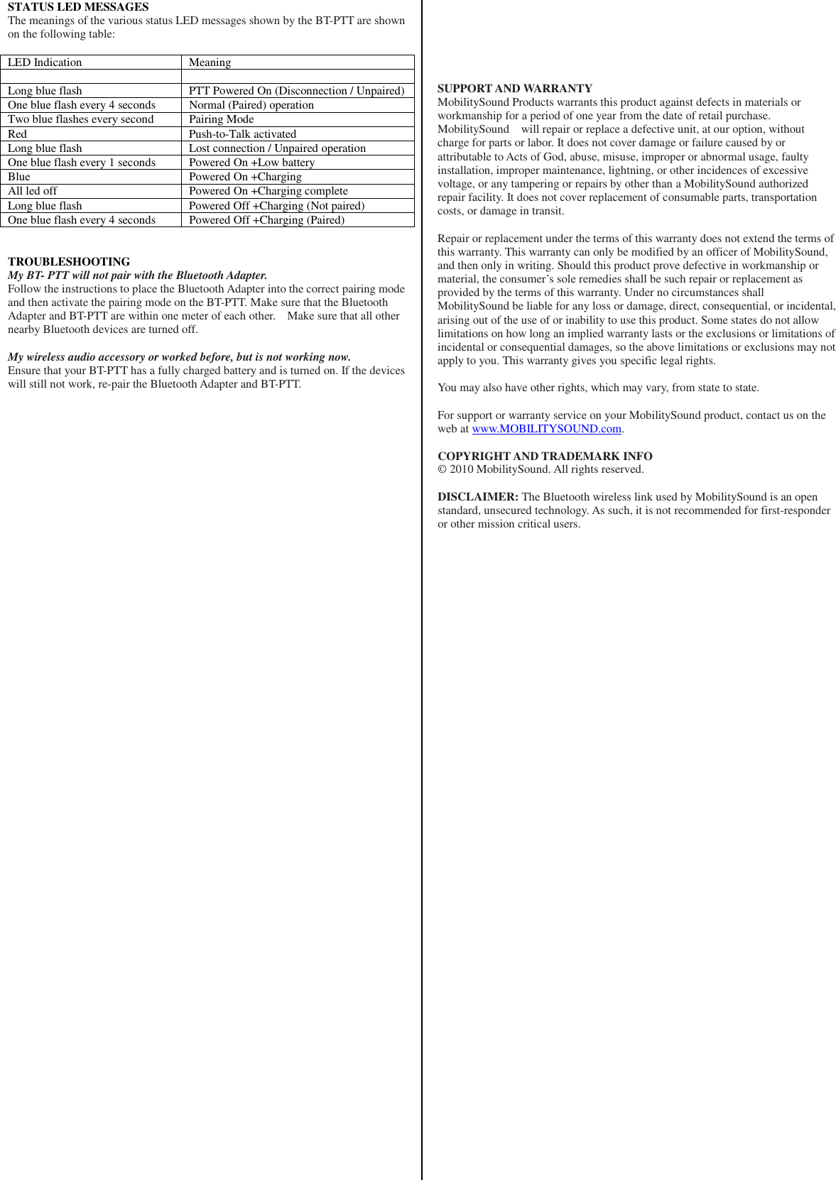 STATUS LED MESSAGES The meanings of the various status LED messages shown by the BT-PTT are shown on the following table:  LED Indication  Meaning    Long blue flash  PTT Powered On (Disconnection / Unpaired) One blue flash every 4 seconds  Normal (Paired) operation Two blue flashes every second  Pairing Mode Red  Push-to-Talk activated Long blue flash  Lost connection / Unpaired operation One blue flash every 1 seconds  Powered On +Low battery Blue  Powered On +Charging All led off  Powered On +Charging complete Long blue flash  Powered Off +Charging (Not paired) One blue flash every 4 seconds  Powered Off +Charging (Paired)   TROUBLESHOOTING My BT- PTT will not pair with the Bluetooth Adapter. Follow the instructions to place the Bluetooth Adapter into the correct pairing mode and then activate the pairing mode on the BT-PTT. Make sure that the Bluetooth Adapter and BT-PTT are within one meter of each other.    Make sure that all other nearby Bluetooth devices are turned off.  My wireless audio accessory or worked before, but is not working now. Ensure that your BT-PTT has a fully charged battery and is turned on. If the devices will still not work, re-pair the Bluetooth Adapter and BT-PTT.                                                                 SUPPORT AND WARRANTY MobilitySound Products warrants this product against defects in materials or workmanship for a period of one year from the date of retail purchase. MobilitySound    will repair or replace a defective unit, at our option, without charge for parts or labor. It does not cover damage or failure caused by or attributable to Acts of God, abuse, misuse, improper or abnormal usage, faulty installation, improper maintenance, lightning, or other incidences of excessive voltage, or any tampering or repairs by other than a MobilitySound authorized repair facility. It does not cover replacement of consumable parts, transportation costs, or damage in transit.  Repair or replacement under the terms of this warranty does not extend the terms of this warranty. This warranty can only be modified by an officer of MobilitySound, and then only in writing. Should this product prove defective in workmanship or material, the consumer’s sole remedies shall be such repair or replacement as provided by the terms of this warranty. Under no circumstances shall MobilitySound be liable for any loss or damage, direct, consequential, or incidental, arising out of the use of or inability to use this product. Some states do not allow limitations on how long an implied warranty lasts or the exclusions or limitations of incidental or consequential damages, so the above limitations or exclusions may not apply to you. This warranty gives you specific legal rights.  You may also have other rights, which may vary, from state to state.  For support or warranty service on your MobilitySound product, contact us on the web at www.MOBILITYSOUND.com.  COPYRIGHT AND TRADEMARK INFO © 2010 MobilitySound. All rights reserved.  DISCLAIMER: The Bluetooth wireless link used by MobilitySound is an open standard, unsecured technology. As such, it is not recommended for first-responder or other mission critical users.  