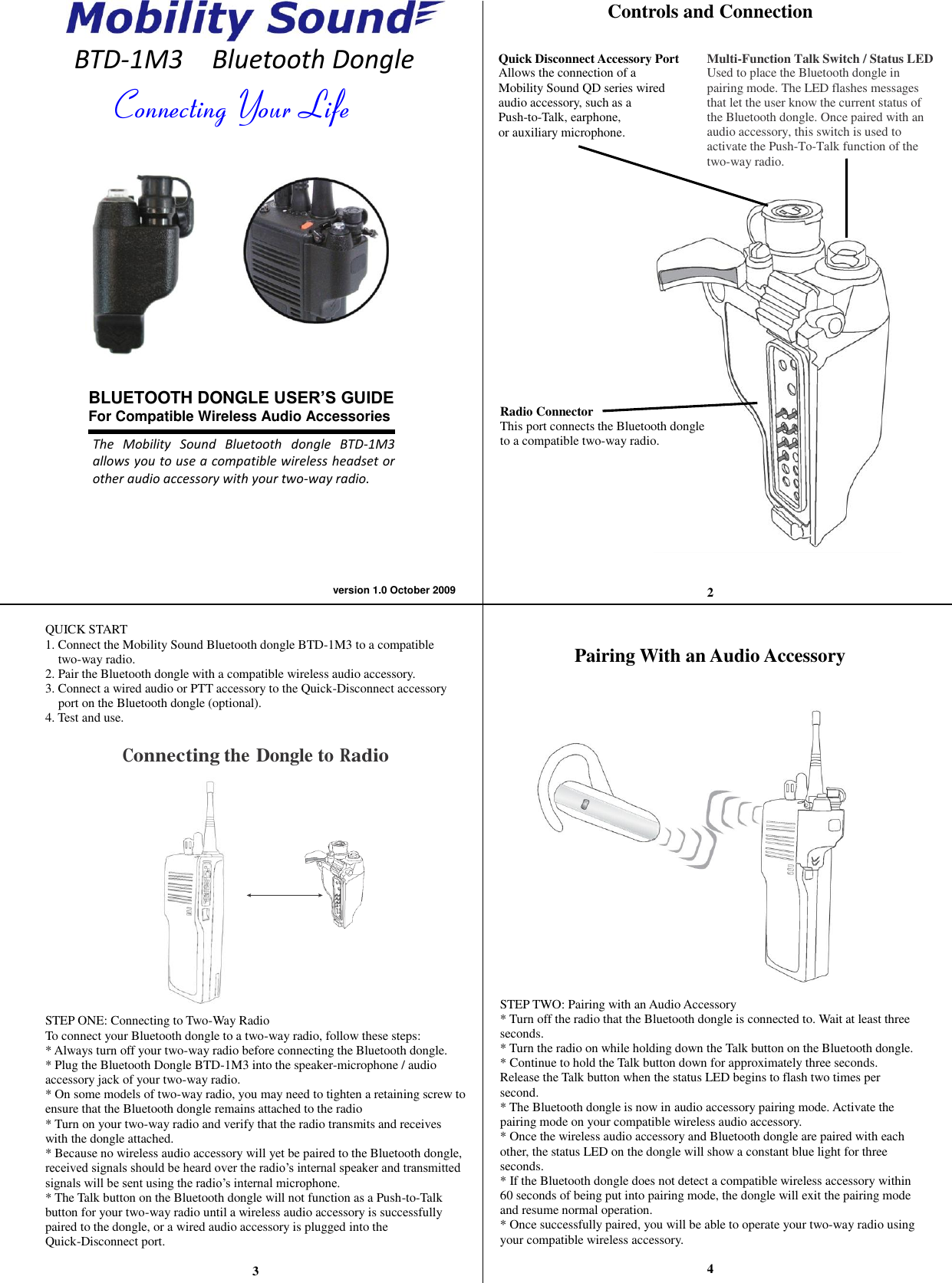 Connecting Your Life The  Mobility  Sound  Bluetooth  dongle  BTD-1M3 allows you to use a compatible wireless headset or other audio accessory with your two-way radio. version 1.0 October 2009    BTD-1M3    Bluetooth Dongle                    QUICK START 1. Connect the Mobility Sound Bluetooth dongle BTD-1M3 to a compatible two-way radio. 2. Pair the Bluetooth dongle with a compatible wireless audio accessory. 3. Connect a wired audio or PTT accessory to the Quick-Disconnect accessory port on the Bluetooth dongle (optional). 4. Test and use.  Connecting the Dongle to Radio          STEP ONE: Connecting to Two-Way Radio To connect your Bluetooth dongle to a two-way radio, follow these steps: * Always turn off your two-way radio before connecting the Bluetooth dongle. * Plug the Bluetooth Dongle BTD-1M3 into the speaker-microphone / audio accessory jack of your two-way radio. * On some models of two-way radio, you may need to tighten a retaining screw to ensure that the Bluetooth dongle remains attached to the radio * Turn on your two-way radio and verify that the radio transmits and receives with the dongle attached. * Because no wireless audio accessory will yet be paired to the Bluetooth dongle, received signals should be heard over the radio’s internal speaker and transmitted signals will be sent using the radio’s internal microphone. * The Talk button on the Bluetooth dongle will not function as a Push-to-Talk button for your two-way radio until a wireless audio accessory is successfully paired to the dongle, or a wired audio accessory is plugged into the Quick-Disconnect port.  3 Controls and Connection               Radio Connector This port connects the Bluetooth dongle   to a compatible two-way radio.      2   Pairing With an Audio Accessory                STEP TWO: Pairing with an Audio Accessory * Turn off the radio that the Bluetooth dongle is connected to. Wait at least three seconds. * Turn the radio on while holding down the Talk button on the Bluetooth dongle. * Continue to hold the Talk button down for approximately three seconds.   Release the Talk button when the status LED begins to flash two times per second. * The Bluetooth dongle is now in audio accessory pairing mode. Activate the pairing mode on your compatible wireless audio accessory. * Once the wireless audio accessory and Bluetooth dongle are paired with each other, the status LED on the dongle will show a constant blue light for three seconds. * If the Bluetooth dongle does not detect a compatible wireless accessory within 60 seconds of being put into pairing mode, the dongle will exit the pairing mode and resume normal operation. * Once successfully paired, you will be able to operate your two-way radio using your compatible wireless accessory.     4   BLUETOOTH DONGLE USER’S GUIDE For Compatible Wireless Audio Accessories    Multi-Function Talk Switch / Status LED Used to place the Bluetooth dongle in pairing mode. The LED flashes messages that let the user know the current status of the Bluetooth dongle. Once paired with an audio accessory, this switch is used to activate the Push-To-Talk function of the two-way radio. Quick Disconnect Accessory Port Allows the connection of a   Mobility Sound QD series wired   audio accessory, such as a   Push-to-Talk, earphone,   or auxiliary microphone.  