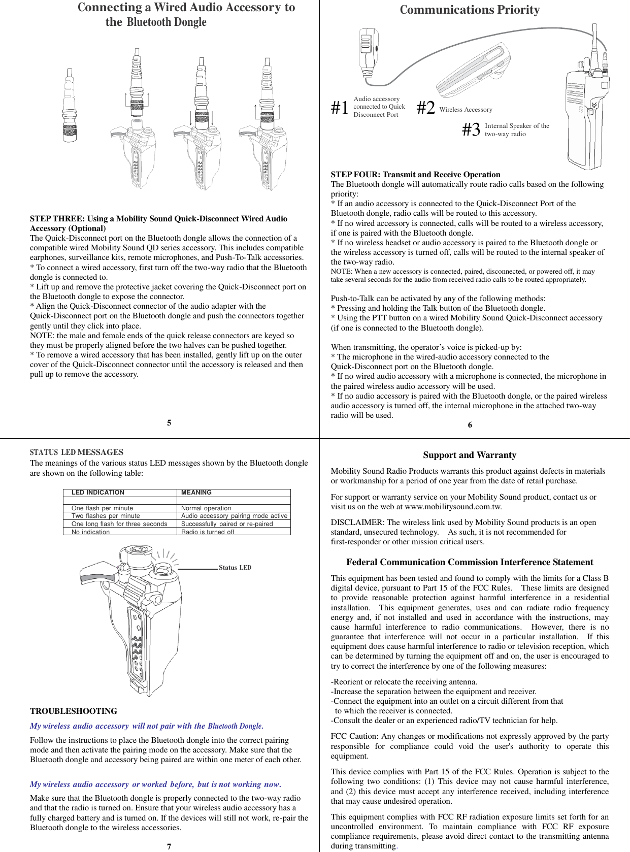               Audio accessory connected to Quick Disconnect Port Wireless Accessory Internal Speaker of the two-way radio Connecting a Wired Audio Accessory to the Bluetooth Dongle                    STEP THREE: Using a Mobility Sound Quick-Disconnect Wired Audio Accessory (Optional) The Quick-Disconnect port on the Bluetooth dongle allows the connection of a compatible wired Mobility Sound QD series accessory. This includes compatible earphones, surveillance kits, remote microphones, and Push-To-Talk accessories. * To connect a wired accessory, first turn off the two-way radio that the Bluetooth dongle is connected to. * Lift up and remove the protective jacket covering the Quick-Disconnect port on the Bluetooth dongle to expose the connector. * Align the Quick-Disconnect connector of the audio adapter with the Quick-Disconnect port on the Bluetooth dongle and push the connectors together gently until they click into place.   NOTE: the male and female ends of the quick release connectors are keyed so they must be properly aligned before the two halves can be pushed together. * To remove a wired accessory that has been installed, gently lift up on the outer cover of the Quick-Disconnect connector until the accessory is released and then pull up to remove the accessory.     5   STATUS  LED MESSAGES The meanings of the various status LED messages shown by the Bluetooth dongle are shown on the following table:  LED INDICATION MEANING   One flash per minute Normal operation Two flashes per minute Audio accessory pairing mode active One long flash for three seconds Successfully  paired or re-paired No indication Radio is turned off Status LED TROUBLESHOOTING My wireless audio accessory will not pair with the Bluetooth Dongle. Follow the instructions to place the Bluetooth dongle into the correct pairing mode and then activate the pairing mode on the accessory. Make sure that the Bluetooth dongle and accessory being paired are within one meter of each other.  My wireless audio accessory or worked before, but is not working now. Make sure that the Bluetooth dongle is properly connected to the two-way radio and that the radio is turned on. Ensure that your wireless audio accessory has a fully charged battery and is turned on. If the devices will still not work, re-pair the Bluetooth dongle to the wireless accessories.  7 Communications Priority         #1       #2       #3    STEP FOUR: Transmit and Receive Operation The Bluetooth dongle will automatically route radio calls based on the following priority: * If an audio accessory is connected to the Quick-Disconnect Port of the Bluetooth dongle, radio calls will be routed to this accessory. * If no wired accessory is connected, calls will be routed to a wireless accessory, if one is paired with the Bluetooth dongle. * If no wireless headset or audio accessory is paired to the Bluetooth dongle or the wireless accessory is turned off, calls will be routed to the internal speaker of the two-way radio. NOTE: When a new accessory is connected, paired, disconnected, or powered off, it may take several seconds for the audio from received radio calls to be routed appropriately.  Push-to-Talk can be activated by any of the following methods: * Pressing and holding the Talk button of the Bluetooth dongle. * Using the PTT button on a wired Mobility Sound Quick-Disconnect accessory (if one is connected to the Bluetooth dongle).  When transmitting, the operator’s voice is picked-up by: * The microphone in the wired-audio accessory connected to the Quick-Disconnect port on the Bluetooth dongle. * If no wired audio accessory with a microphone is connected, the microphone in the paired wireless audio accessory will be used. * If no audio accessory is paired with the Bluetooth dongle, or the paired wireless audio accessory is turned off, the internal microphone in the attached two-way radio will be used.  6   Support and Warranty  Mobility Sound Radio Products warrants this product against defects in materials or workmanship for a period of one year from the date of retail purchase.    For support or warranty service on your Mobility Sound product, contact us or visit us on the web at www.mobilitysound.com.tw.  DISCLAIMER: The wireless link used by Mobility Sound products is an open standard, unsecured technology.    As such, it is not recommended for first-responder or other mission critical users.  Federal Communication Commission Interference Statement  This equipment has been tested and found to comply with the limits for a Class B digital device, pursuant to Part 15 of the FCC Rules.    These limits are designed to  provide  reasonable  protection  against  harmful  interference  in  a  residential installation.    This  equipment  generates,  uses  and  can  radiate  radio  frequency energy and,  if not  installed  and  used  in accordance  with  the  instructions, may cause  harmful  interference  to  radio  communications.    However,  there  is  no guarantee  that  interference  will  not  occur  in  a  particular  installation.    If  this equipment does cause harmful interference to radio or television reception, which can be determined by turning the equipment off and on, the user is encouraged to try to correct the interference by one of the following measures:  -Reorient or relocate the receiving antenna. -Increase the separation between the equipment and receiver. -Connect the equipment into an outlet on a circuit different from that to which the receiver is connected. -Consult the dealer or an experienced radio/TV technician for help.  FCC Caution: Any changes or modifications not expressly approved by the party responsible  for  compliance  could  void  the  user&apos;s  authority  to  operate  this equipment.  This device complies with Part 15 of the FCC Rules. Operation is subject to the following two conditions: (1) This device  may  not  cause  harmful  interference, and (2) this device must accept any interference received, including interference that may cause undesired operation.  This equipment complies with FCC RF radiation exposure limits set forth for an uncontrolled  environment.  To  maintain  compliance  with  FCC  RF  exposure compliance requirements, please avoid direct contact to the transmitting antenna during transmitting. 