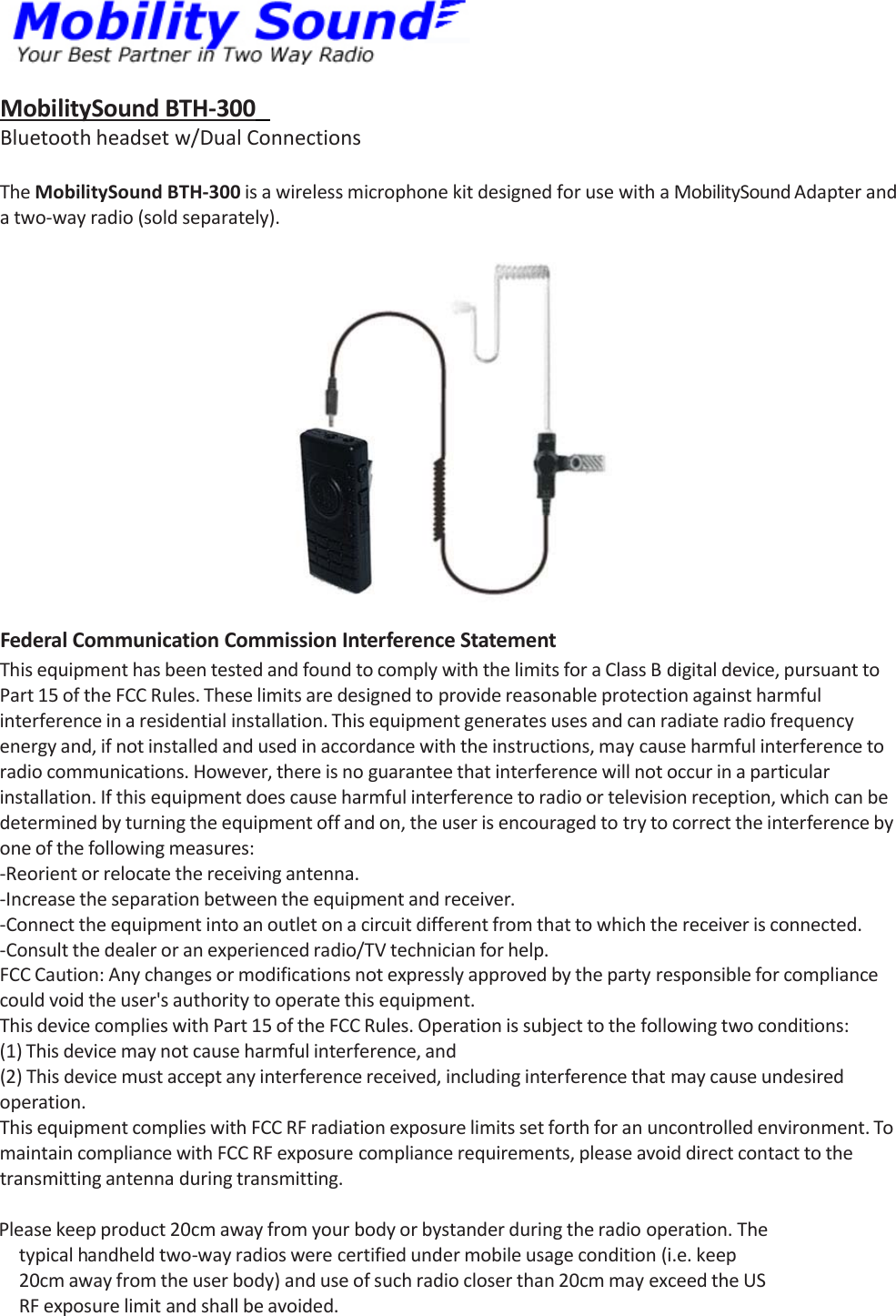 MobilitySoundBTH‐300 Bluetoothheadsetw/DualConnectionsTheMobilitySoundBTH‐300isawirelessmicrophonekitdesignedforusewithaMobilitySoundAdapterandatwo‐wayradio(soldseparately).FederalCommunicationCommissionInterferenceStatementThisequipmenthasbeentestedandfoundtocomplywiththelimitsforaClassBdigitaldevice,pursuanttoPart15oftheFCCRules.Theselimitsaredesignedtoprovidereasonableprotectionagainstharmfulinterferenceinaresidentialinstallation.Thisequipmentgeneratesusesandcanradiateradiofrequencyenergyand,ifnotinstalledandusedinaccordancewiththeinstructions,maycauseharmfulinterferencetoradiocommunications.However,thereisnoguaranteethatinterferencewillnotoccurinaparticularinstallation.Ifthisequipmentdoescauseharmfulinterferencetoradioortelevisionreception,whichcanbedeterminedbyturningtheequipmentoffandon,theuserisencouragedtotrytocorrecttheinterferencebyoneofthefollowingmeasures:‐Reorientorrelocatethereceivingantenna.‐Increasetheseparationbetweentheequipmentandreceiver.‐Connecttheequipmentintoanoutletonacircuitdifferentfromthattowhichthereceiverisconnected.‐Consultthedealeroranexperiencedradio/TVtechnicianforhelp.FCCCaution:Anychangesormodificationsnotexpresslyapprovedbythepartyresponsibleforcompliancecouldvoidtheuser&apos;sauthoritytooperatethisequipment.ThisdevicecomplieswithPart15oftheFCCRules.Operationissubjecttothefollowingtwoconditions:(1)Thisdevicemaynotcauseharmfulinterference,and(2)Thisdevicemustacceptanyinterferencereceived,includinginterferencethatmaycauseundesiredoperation.ThisequipmentcomplieswithFCCRFradiationexposurelimitssetforthforanuncontrolledenvironment.TomaintaincompliancewithFCCRFexposurecompliancerequirements,pleaseavoiddirectcontacttothetransmittingantennaduringtransmitting.Pleasekeepproduct20cmawayfromyourbodyorbystanderduringtheradiooperation.Thetypicalhandheldtwo‐wayradioswerecertifiedundermobileusagecondition(i.e.keep20cmawayfromtheuserbody)anduseofsuchradiocloserthan20cmmayexceedtheUSRFexposurelimitandshallbeavoided.