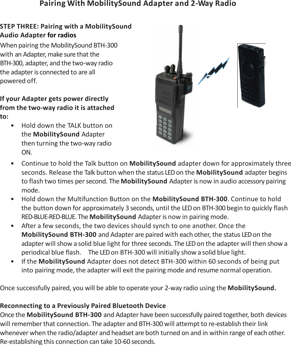 PairingWithMobilitySoundAdapterand2‐Way Radio STEPTHREE:PairingwithaMobilitySoundAudioAdapterforradios WhenpairingtheMobilitySoundBTH‐300withanAdapter,makesurethattheBTH‐300,adapter,andthetwo‐wayradiotheadapterisconnectedtoareallpoweredoff.IfyourAdaptergetspowerdirectlyfromthetwo‐wayradioitisattachedto:• HolddowntheTALKbuttonontheMobilitySoundAdapterthenturningthetwo‐wayradioON.• ContinuetoholdtheTalkbuttononMobilitySoundadapterdownforapproximatelythreeseconds.ReleasetheTalkbuttonwhenthestatusLEDontheMobilitySoundadapterbeginstoflashtwotimespersecond.TheMobilitySoundAdapterisnowinaudioaccessorypairingmode.• HolddowntheMultifunctionButtonontheMobilitySoundBTH‐300.Continuetoholdthebuttondownforapproximately3seconds,untiltheLEDonBTH‐300begintoquicklyflashRED‐BLUE‐RED‐BLUE.TheMobilitySoundAdapterisnowinpairingmode.• Afterafewseconds,thetwodevicesshouldsynchtooneanother.OncetheMobilitySoundBTH‐300andAdapterarepairedwitheachother,thestatusLEDontheadapterwillshowasolidbluelightforthreeseconds.TheLEDontheadapterwillthenshowaperiodicalblueflash.TheLEDonBTH‐300willinitiallyshowasolidbluelight.• IftheMobilitySoundAdapterdoesnotdetectBTH‐300within60secondsofbeingputintopairingmode,theadapterwillexitthepairingmodeandresumenormaloperation.Oncesuccessfullypaired,youwillbeabletooperateyour2‐wayradiousingtheMobilitySound.ReconnectingtoaPreviouslyPairedBluetoothDeviceOncetheMobilitySoundBTH‐300andAdapterhavebeensuccessfullypairedtogether,bothdeviceswillrememberthatconnection.TheadapterandBTH‐300willattempttore‐establishtheirlinkwheneverwhentheradio/adapterandheadsetarebothturnedonandinwithinrangeofeachother.Re‐establishingthisconnectioncantake10‐60seconds.