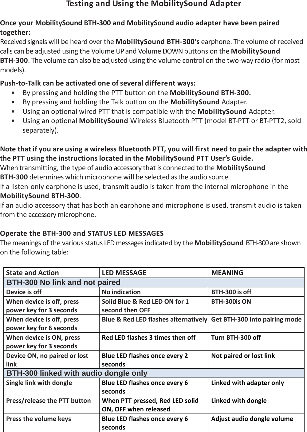 Te s t i n g andUsingtheMobilitySoundAdapterOnceyourMobilitySoundBTH‐300andMobilitySoundaudioadapterhavebeenpairedtogether:ReceivedsignalswillbeheardovertheMobilitySoundBTH‐300’searphone.ThevolumeofreceivedcallscanbeadjustedusingtheVolumeUPandVolumeDOWNbuttonsontheMobilitySoundBTH‐300.Thevolumecanalsobeadjustedusingthevolumecontrolonthetwo‐wayradio(formostmodels).Push‐to‐Talkcanbeactivatedoneofseveraldifferentways:• BypressingandholdingthePTTbuttonontheMobilitySoundBTH‐300.• BypressingandholdingtheTalkbuttonontheMobilitySoundAdapter.• UsinganoptionalwiredPTTthatiscompatiblewiththeMobilitySoundAdapter.• UsinganoptionalMobilitySoundWirelessBluetoothPTT(modelBT‐PTTorBT‐PTT2,soldseparately).NotethatifyouareusingawirelessBluetoothPTT,youwillfirstneedtopairtheadapterwiththePTTusingtheinstructionslocatedintheMobilitySoundPTTUser’sGuide.Whentransmitting,thetypeofaudioaccessorythatisconnectedtotheMobilitySoundBTH‐300determineswhichmicrophonewillbeselectedastheaudiosource.Ifalisten‐onlyearphoneisused,transmitaudioistakenfromtheinternalmicrophoneintheMobilitySoundBTH‐300.Ifanaudioaccessorythathasbothanearphoneandmicrophoneisused,transmitaudioistakenfromtheaccessorymicrophone.OperatetheBTH‐300andSTATUSLEDMESSAGESThemeaningsofthevariousstatusLEDmessagesindicatedbytheMobilitySoundBTH‐300areshownonthefollowingtable: StateandActionLEDMESSAGEMEANINGBTH-300 No link and not pairedDeviceisoffNoindication BTH‐300isoffWhendeviceisoff,presspowerkeyfor3secondsSolidBlue&amp;RedLEDONfor1secondthenOFFBTH‐300isONWhendeviceisoff,presspowerkeyfor6secondsBlue&amp;RedLEDflashesalternatively GetBTH‐300intopairingmodeWhendeviceisON,presspowerkeyfor3secondsRedLEDflashes3timesthenoffTurnBTH‐300offDeviceON,nopairedorlostlinkBlueLEDflashesonceevery2secondsNotpairedorlostlinkBTH-300 linked with audio dongle only SinglelinkwithdongleBlueLEDflashesonceevery6secondsLinkedwithadapteronlyPress/releasethePTTbuttonWhenPTTpressed,RedLEDsolidON,OFFwhenreleasedLinkedwithdonglePressthevolumekeysBlueLEDflashesonceevery6secondsAdjustaudiodonglevolume