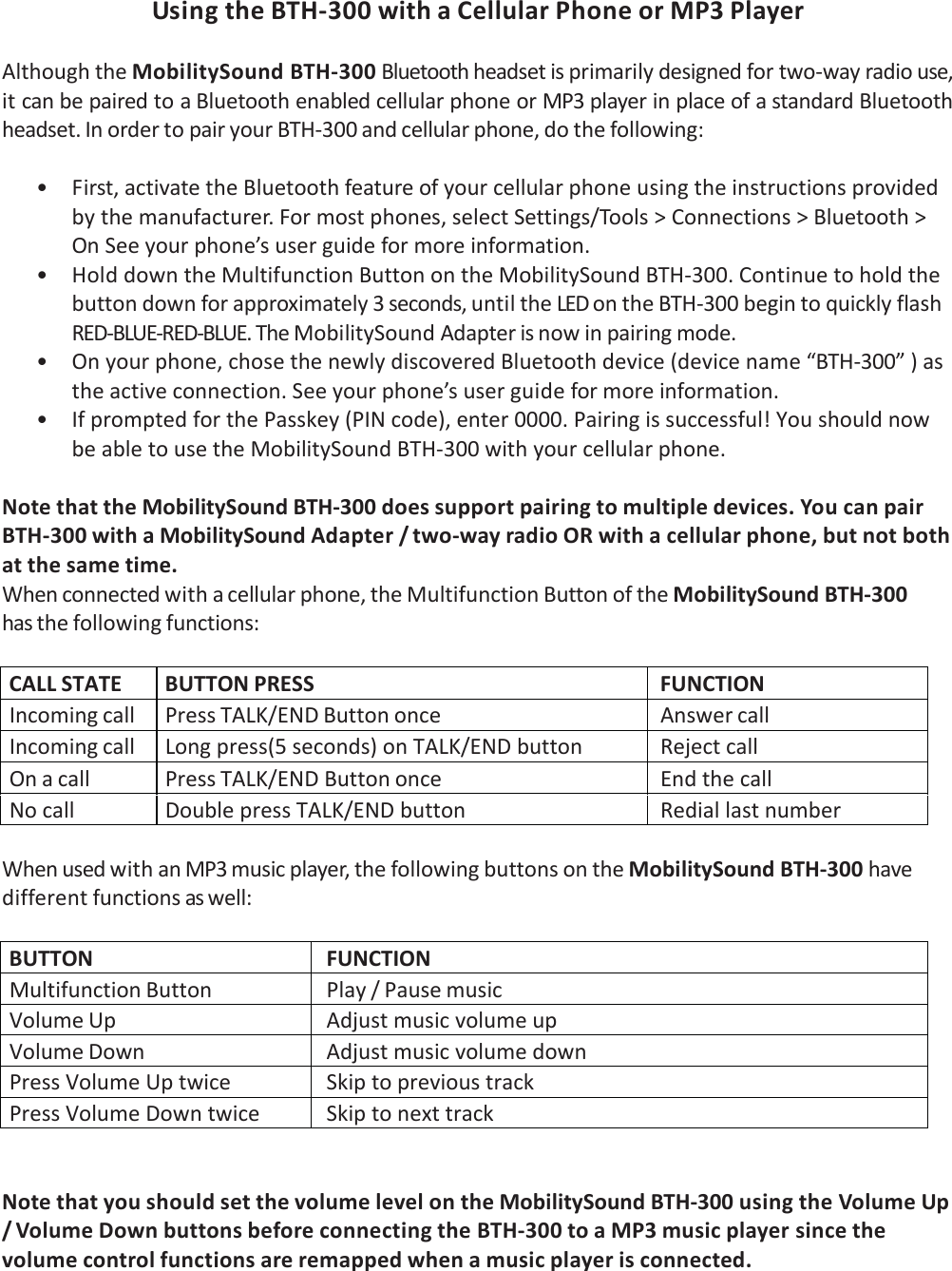UsingtheBTH‐300withaCellularPhoneorMP3Player AlthoughtheMobilitySoundBTH‐300Bluetoothheadsetisprimarilydesignedfortwo‐wayradiouse,itcanbepairedtoaBluetoothenabledcellularphoneorMP3playerinplaceofastandardBluetoothheadset.InordertopairyourBTH‐300andcellularphone,dothefollowing:• First,activatetheBluetoothfeatureofyourcellularphoneusingtheinstructionsprovidedbythemanufacturer.Formostphones,selectSettings/Tools&gt;Connections&gt;Bluetooth&gt;OnSeeyourphone’suserguideformoreinformation.• HolddowntheMultifunctionButtonontheMobilitySoundBTH‐300.Continuetoholdthebuttondownforapproximately3seconds,untiltheLEDontheBTH‐300begintoquicklyflashRED‐BLUE‐RED‐BLUE.TheMobilitySoundAdapterisnowinpairingmode.• Onyourphone,chosethenewlydiscoveredBluetoothdevice(devicename“BTH‐300”)astheactiveconnection.Seeyourphone’suserguideformoreinformation.• IfpromptedforthePasskey(PINcode),enter0000.Pairingissuccessful!YoushouldnowbeabletousetheMobilitySoundBTH‐300withyourcellularphone.NotethattheMobilitySoundBTH‐300doessupportpairingtomultipledevices.YoucanpairBTH‐300withaMobilitySoundAdapter/two‐wayradioORwithacellularphone,butnotbothatthesametime.Whenconnectedwithacellularphone,theMultifunctionButtonoftheMobilitySoundBTH‐300hasthefollowingfunctions:CALLSTATE BUTTONPRESS FUNCTIONIncomingcall PressTALK/ENDButtononce AnswercallIncomingcall Longpress(5seconds)onTALK/ENDbuttonRejectcallOnacall PressTALK/ENDButtononce EndthecallNocallDoublepressTALK/ENDbutton RediallastnumberWhenusedwithanMP3musicplayer,thefollowingbuttonsontheMobilitySoundBTH‐300havedifferentfunctionsaswell:BUTTON FUNCTIONMultifunctionButton Play/PausemusicVolumeUp AdjustmusicvolumeupVolumeDown AdjustmusicvolumedownPressVolumeUptwiceSkiptoprevioustrackPressVolumeDowntwiceSkiptonexttrackNotethatyoushouldsetthevolumelevelontheMobilitySoundBTH‐300usingtheVolumeUp/VolumeDownbuttonsbeforeconnectingtheBTH‐300toaMP3musicplayersincethevolumecontrolfunctionsareremappedwhenamusicplayerisconnected.