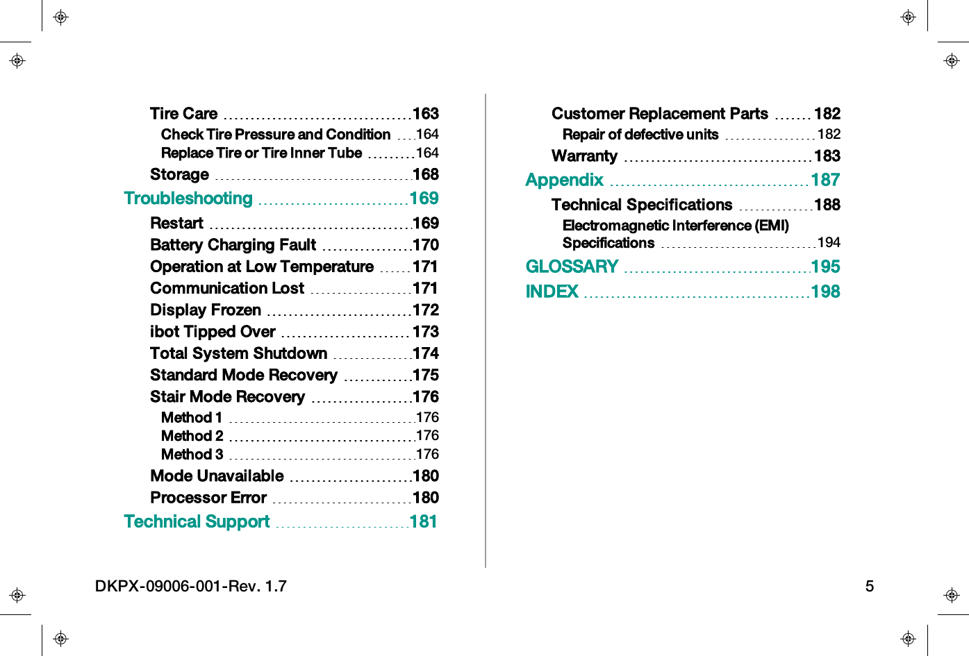 Tire Care 163Check Tire Pressure and Condition 164Replace Tire or Tire Inner Tube 164Storage 168Troubleshooting 169Restart 169Battery Charging Fault 170Operation at Low Temperature 171Communication Lost 171Display Frozen 172ibot Tipped Over 173Total System Shutdown 174Standard Mode Recovery 175Stair Mode Recovery 176Method 1 176Method 2 176Method 3 176Mode Unavailable 180Processor Error 180Technical Support 181Customer Replacement Parts 182Repair of defective units 182Warranty 183Appendix 187Technical Specifications 188Electromagnetic Interference (EMI)Specifications 194GLOSSARY 195INDEX 198DKPX-09006-001-Rev. 1.7 5