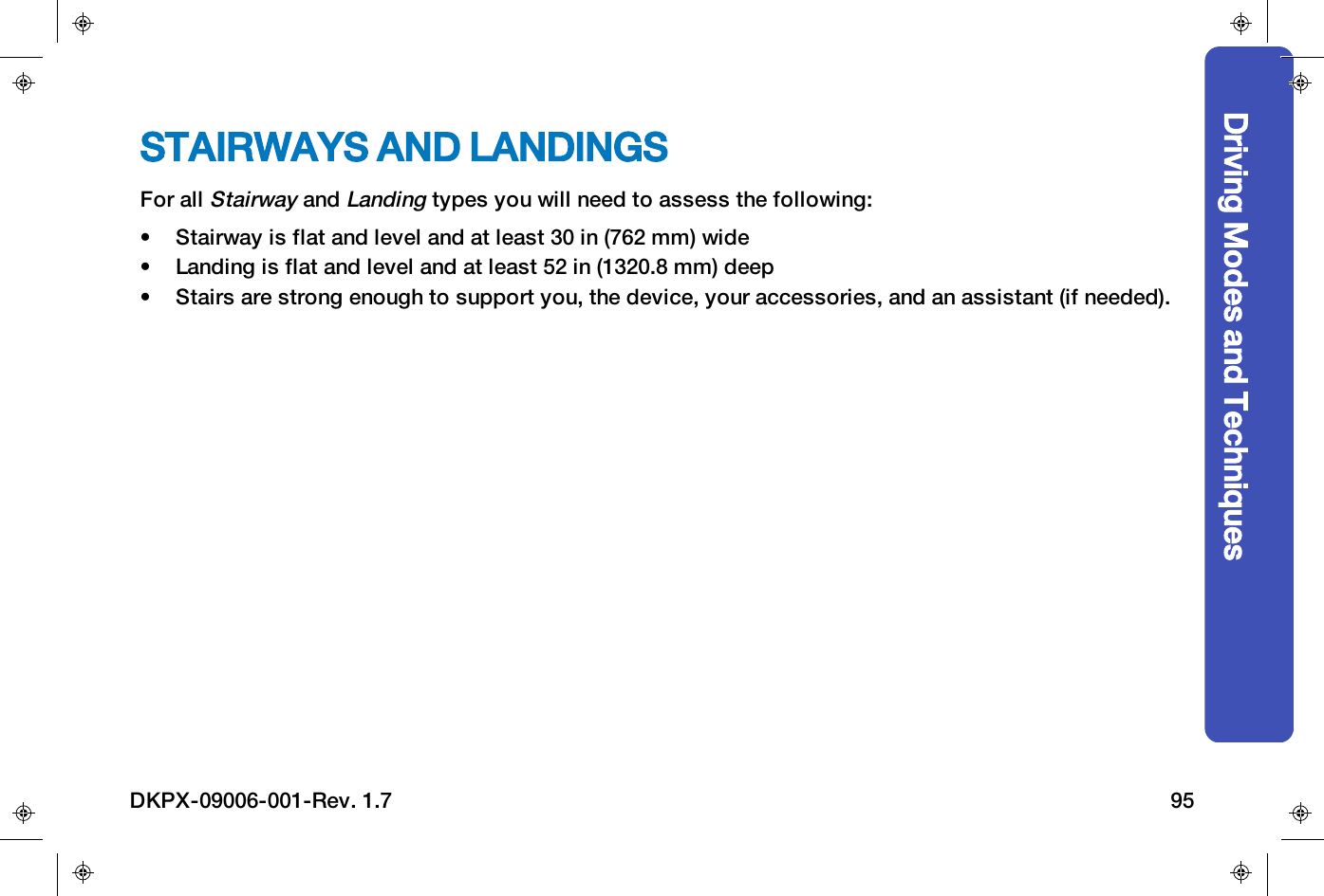 STAIRWAYS AND LANDINGSFor allStairwayandLandingtypes you will need to assess the following:&bull; Stairway is flat and level and at least 30 in (762 mm) wide&bull; Landing is flat and level and at least 52 in (1320.8 mm) deep&bull; Stairs are strong enough to support you, the device, your accessories, and an assistant (if needed).Driving Modes and TechniquesDKPX-09006-001-Rev. 1.7 95