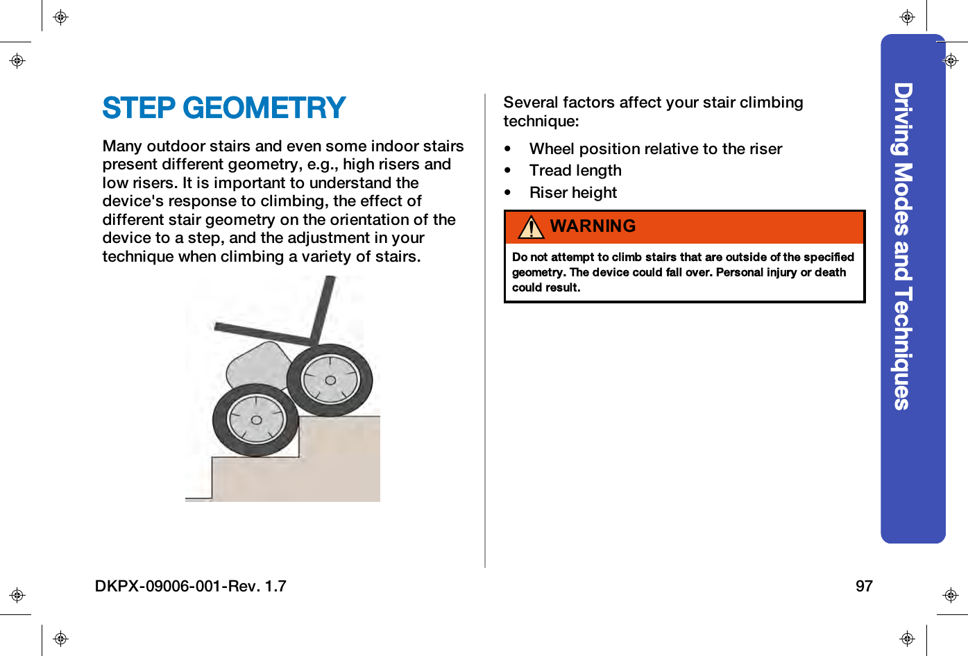 Driving Modes and TechniquesSTEP GEOMETRYMany outdoor stairs and even some indoor stairspresent different geometry, e.g., high risers andlow risers. It is important to understand thedevice's response to climbing, the effect ofdifferent stair geometry on the orientation of thedevice to a step, and the adjustment in yourtechnique when climbing a variety of stairs.Several factors affect your stair climbingtechnique:&bull; Wheel position relative to the riser&bull; Tread length&bull; Riser heightWARNINGDo not attempt to climb stairs that are outside of the specifiedgeometry. The device could fall over. Personal injury or deathcould result.DKPX-09006-001-Rev. 1.7 97