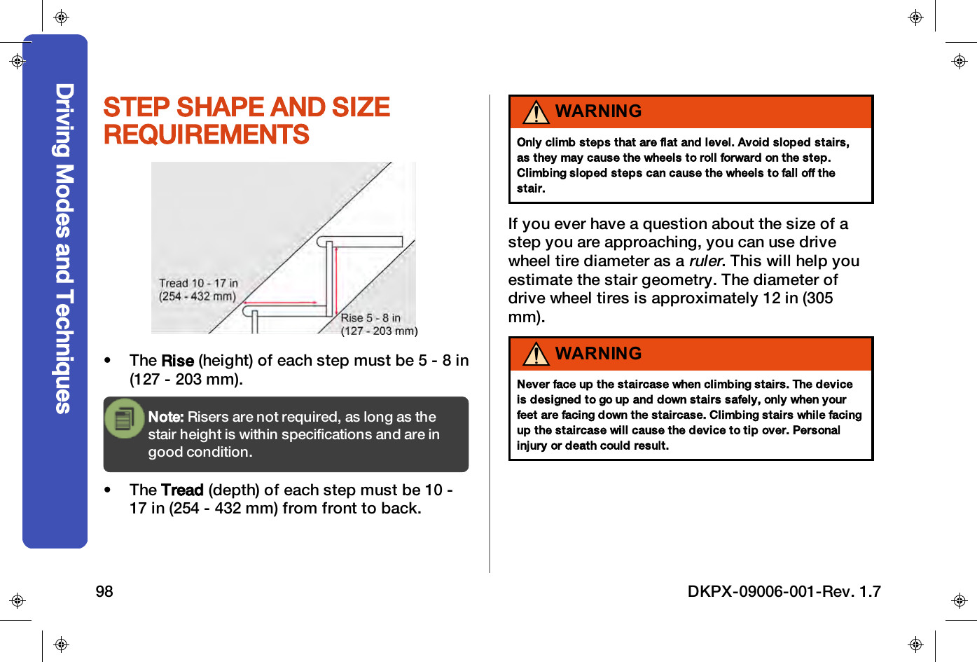 STEP SHAPE AND SIZEREQUIREMENTS&bull; The Rise (height) of each step must be 5 - 8 in(127 - 203 mm).Note: Risers are not required, as long as thestair height is within specifications and are ingood condition.&bull; The Tread (depth) of each step must be 10 -17 in (254 - 432 mm) from front to back.WARNINGOnly climb steps that are flat and level. Avoid sloped stairs,as they may cause the wheels to roll forward on the step.Climbing sloped steps can cause the wheels to fall off thestair.If you ever have a question about the size of astep you are approaching, you can use drivewheel tire diameter as aruler. This will help youestimate the stair geometry. The diameter ofdrive wheel tires is approximately 12 in (305mm).WARNINGNever face up the staircase when climbing stairs. The deviceis designed to go up and down stairs safely, only when yourfeet are facing down the staircase. Climbing stairs while facingup the staircase will cause the device to tip over. Personalinjury or death could result.Driving Modes and Techniques98 DKPX-09006-001-Rev. 1.7