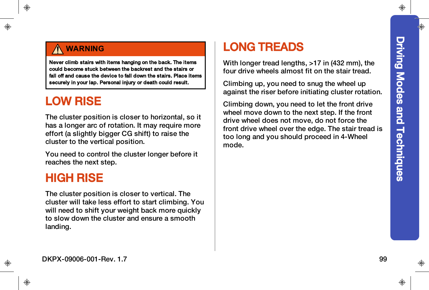 Driving Modes and TechniquesWARNINGNever climb stairs with items hanging on the back. The itemscould become stuck between the backrest and the stairs orfall off and cause the device to fall down the stairs. Place itemssecurely in your lap. Personal injury or death could result.LOW RISEThe cluster position is closer to horizontal, so ithas a longer arc of rotation. It may require moreeffort (a slightly bigger CG shift) to raise thecluster to the vertical position.You need to control the cluster longer before itreaches the next step.HIGH RISEThe cluster position is closer to vertical. Thecluster will take less effort to start climbing. Youwill need to shift your weight back more quicklyto slow down the cluster and ensure a smoothlanding.LONG TREADSWith longer tread lengths, >17 in (432 mm), thefour drive wheels almost fit on the stair tread.Climbing up, you need to snug the wheel upagainst the riser before initiating cluster rotation.Climbing down, you need to let the front drivewheel move down to the next step. If the frontdrive wheel does not move, do not force thefront drive wheel over the edge. The stair tread istoo long and you should proceed in 4-Wheelmode.DKPX-09006-001-Rev. 1.7 99