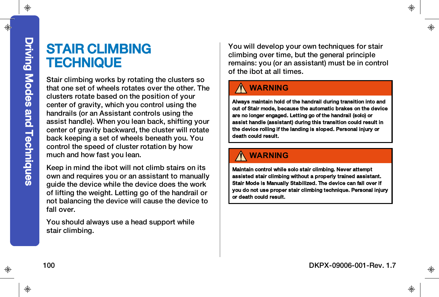 STAIR CLIMBINGTECHNIQUEStair climbing works by rotating the clusters sothat one set of wheels rotates over the other. Theclusters rotate based on the position of yourcenter of gravity, which you control using thehandrails (or an Assistant controls using theassist handle). When you lean back, shifting yourcenter of gravity backward, the cluster will rotateback keeping a set of wheels beneath you. Youcontrol the speed of cluster rotation by howmuch and how fast you lean.Keep in mind the ibot will not climb stairs on itsown and requires you or an assistant to manuallyguide the device while the device does the workof lifting the weight. Letting go of the handrail ornot balancing the device will cause the device tofall over.You should always use a head support whilestair climbing.You will develop your own techniques for stairclimbing over time, but the general principleremains: you (or an assistant) must be in controlof the ibot at all times.WARNINGAlways maintain hold of the handrail during transition into andout of Stair mode, because the automatic brakes on the deviceare no longer engaged. Letting go of the handrail (solo) orassist handle (assistant) during this transition could result inthe device rolling if the landing is sloped. Personal injury ordeath could result.WARNINGMaintain control while solo stair climbing. Never attemptassisted stair climbing without a properly trained assistant.Stair Mode is Manually Stabilized. The device can fall over ifyou do not use proper stair climbing technique. Personal injuryor death could result.Driving Modes and Techniques100 DKPX-09006-001-Rev. 1.7