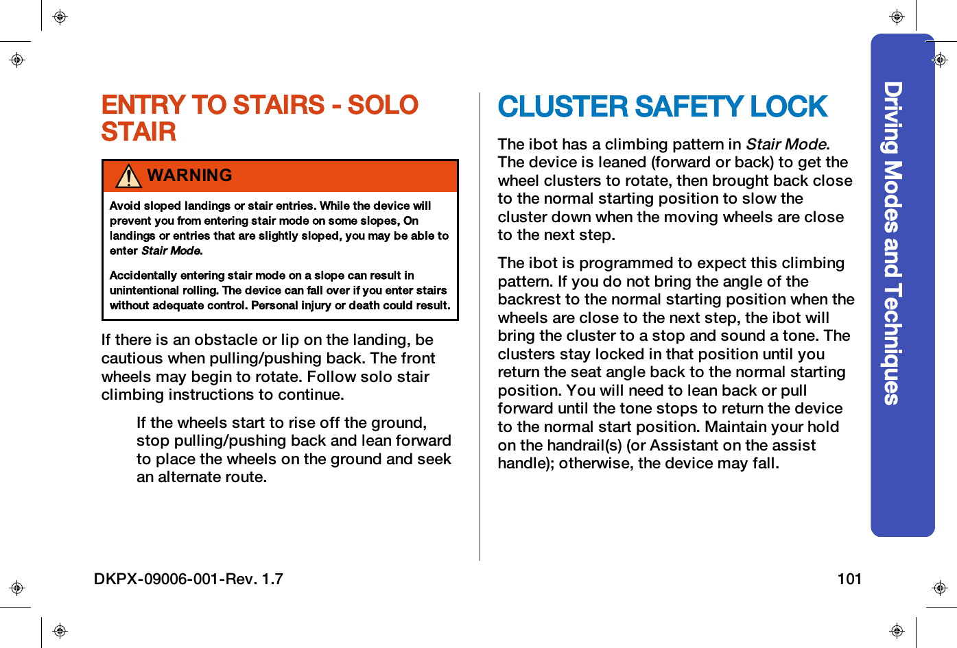 Driving Modes and TechniquesENTRY TO STAIRS - SOLOSTAIRWARNINGAvoid sloped landings or stair entries. While the device willprevent you from entering stair mode on some slopes, Onlandings or entries that are slightly sloped, you may be able toenterStair Mode.Accidentally entering stair mode on a slope can result inunintentional rolling. The device can fall over if you enter stairswithout adequate control. Personal injury or death could result.If there is an obstacle or lip on the landing, becautious when pulling/pushing back. The frontwheels may begin to rotate. Follow solo stairclimbing instructions to continue.If the wheels start to rise off the ground,stop pulling/pushing back and lean forwardto place the wheels on the ground and seekan alternate route.CLUSTER SAFETY LOCKThe ibot has a climbing pattern inStair Mode.The device is leaned (forward or back) to get thewheel clusters to rotate, then brought back closeto the normal starting position to slow thecluster down when the moving wheels are closeto the next step.The ibot is programmed to expect this climbingpattern. If you do not bring the angle of thebackrest to the normal starting position when thewheels are close to the next step, the ibot willbring the cluster to a stop and sound a tone. Theclusters stay locked in that position until youreturn the seat angle back to the normal startingposition. You will need to lean back or pullforward until the tone stops to return the deviceto the normal start position. Maintain your holdon the handrail(s) (or Assistant on the assisthandle); otherwise, the device may fall.DKPX-09006-001-Rev. 1.7 101