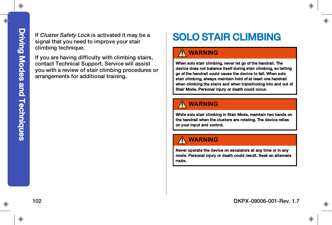 IfCluster Safety Lockis activated it may be asignal that you need to improve your stairclimbing technique.If you are having difficulty with climbing stairs,contact Technical Support. Service will assistyou with a review of stair climbing procedures orarrangements for additional training.SOLO STAIR CLIMBINGWARNINGWhen solo stair climbing, never let go of the handrail. Thedevice does not balance itself during stair climbing, so lettinggo of the handrail could cause the device to fall. When solostair climbing, always maintain hold of at least one handrailwhen climbing the stairs and when transitioning into and out ofStair Mode. Personal injury or death could occur.WARNINGWhile solo stair climbing in Stair Mode, maintain two hands onthe handrail when the clusters are rotating. The device relieson your input and control.WARNINGNever operate the device on escalators at any time or in anymode. Personal injury or death could result. Seek an alternateroute.Driving Modes and Techniques102 DKPX-09006-001-Rev. 1.7