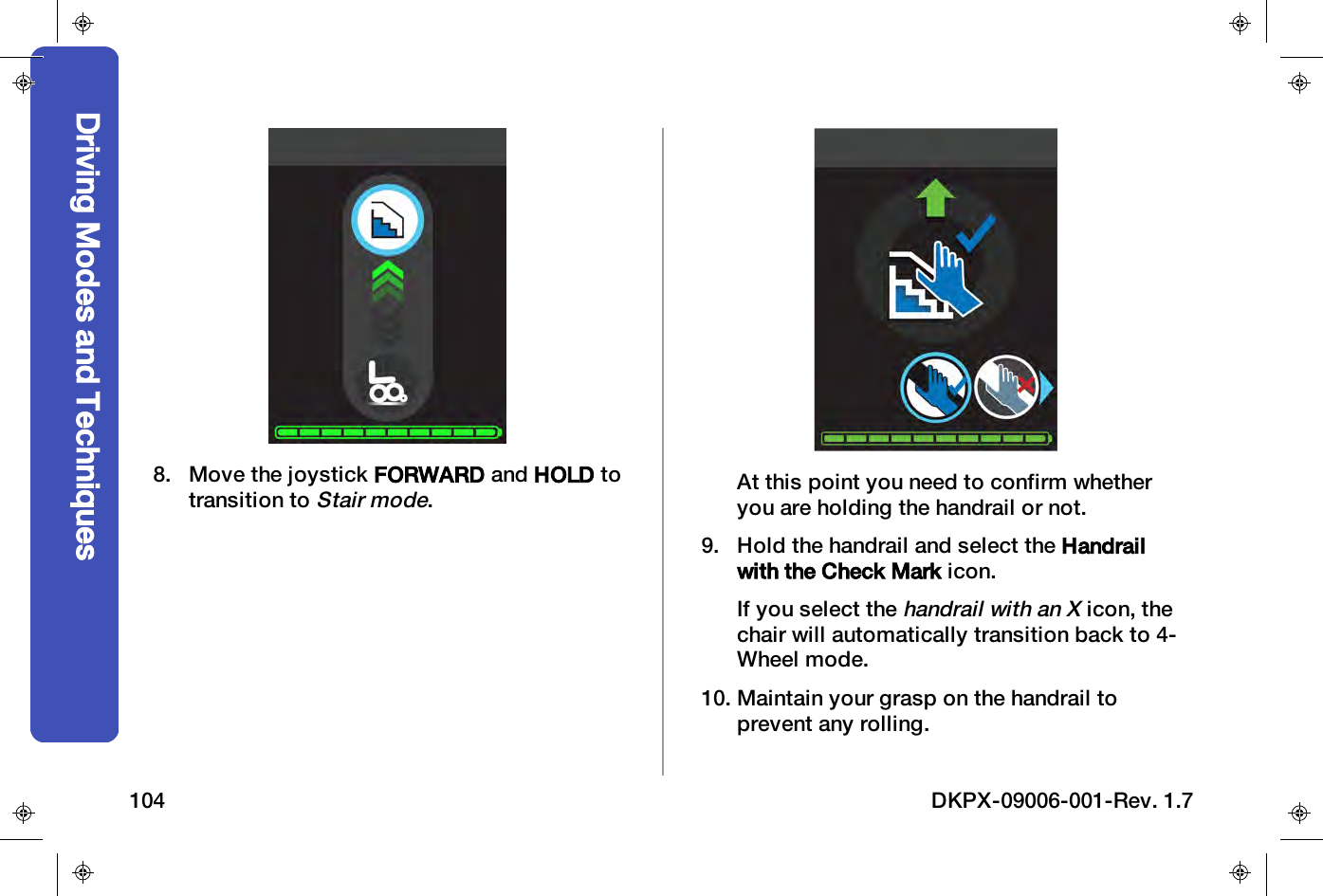 8. Move the joystick FORWARD and HOLD totransition toStair mode.At this point you need to confirm whetheryou are holding the handrail or not.9. Hold the handrail and select the Handrailwith the Check Mark icon.If you select thehandrail with an Xicon, thechair will automatically transition back to 4-Wheel mode.10. Maintain your grasp on the handrail toprevent any rolling.Driving Modes and Techniques104 DKPX-09006-001-Rev. 1.7