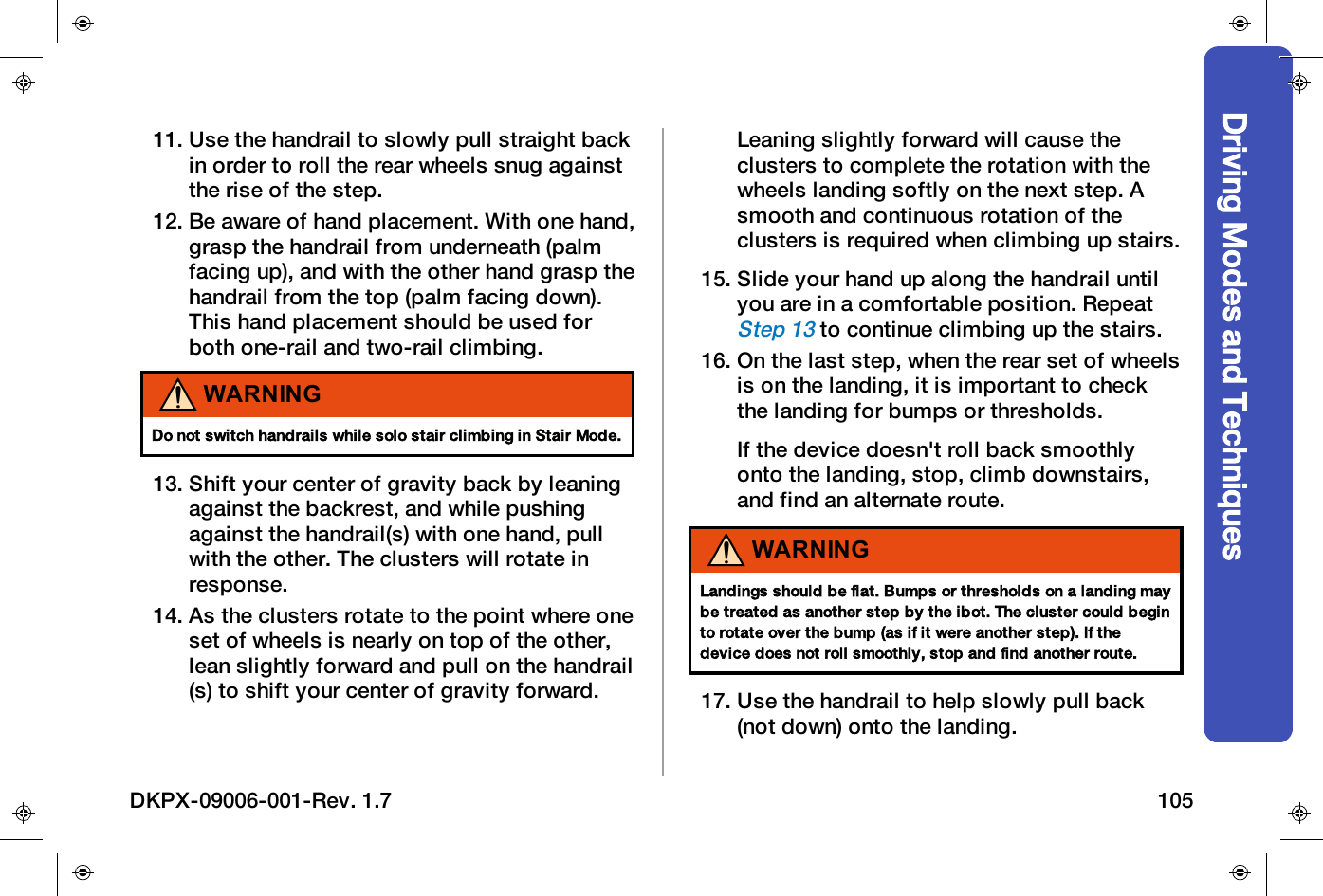 Driving Modes and Techniques11. Use the handrail to slowly pull straight backin order to roll the rear wheels snug againstthe rise of the step.12. Be aware of hand placement. With one hand,grasp the handrail from underneath (palmfacing up), and with the other hand grasp thehandrail from the top (palm facing down).This hand placement should be used forboth one-rail and two-rail climbing.WARNINGDo not switch handrails while solo stair climbing in Stair Mode.13. Shift your center of gravity back by leaningagainst the backrest, and while pushingagainst the handrail(s) with one hand, pullwith the other. The clusters will rotate inresponse.14. As the clusters rotate to the point where oneset of wheels is nearly on top of the other,lean slightly forward and pull on the handrail(s) to shift your center of gravity forward.Leaning slightly forward will cause theclusters to complete the rotation with thewheels landing softly on the next step. Asmooth and continuous rotation of theclusters is required when climbing up stairs.15. Slide your hand up along the handrail untilyou are in a comfortable position. RepeatStep 13to continue climbing up the stairs.16. On the last step, when the rear set of wheelsis on the landing, it is important to checkthe landing for bumps or thresholds.If the device doesn't roll back smoothlyonto the landing, stop, climb downstairs,and find an alternate route.WARNINGLandings should be flat. Bumps or thresholds on a landing maybe treated as another step by the ibot. The cluster could beginto rotate over the bump (as if it were another step). If thedevice does not roll smoothly, stop and find another route.17. Use the handrail to help slowly pull back(not down) onto the landing.DKPX-09006-001-Rev. 1.7 105